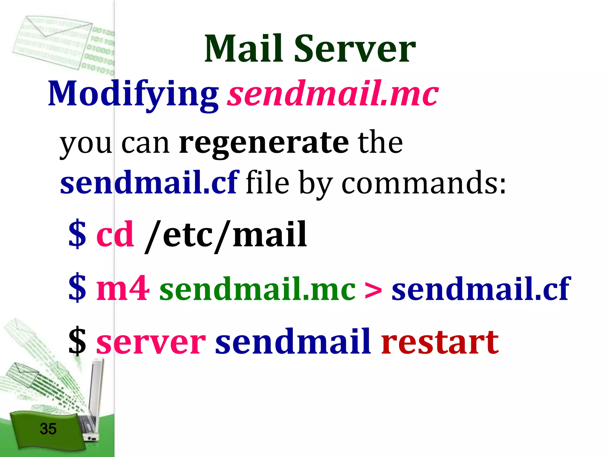 Mail Server

Modifying sendmail.mc
you can regenerate the
sendmail.cf file by commands:

$ cd /etc/mail
$ m4 sendmail.mc > sendmail.cf
$ server sendmail restart
35

 