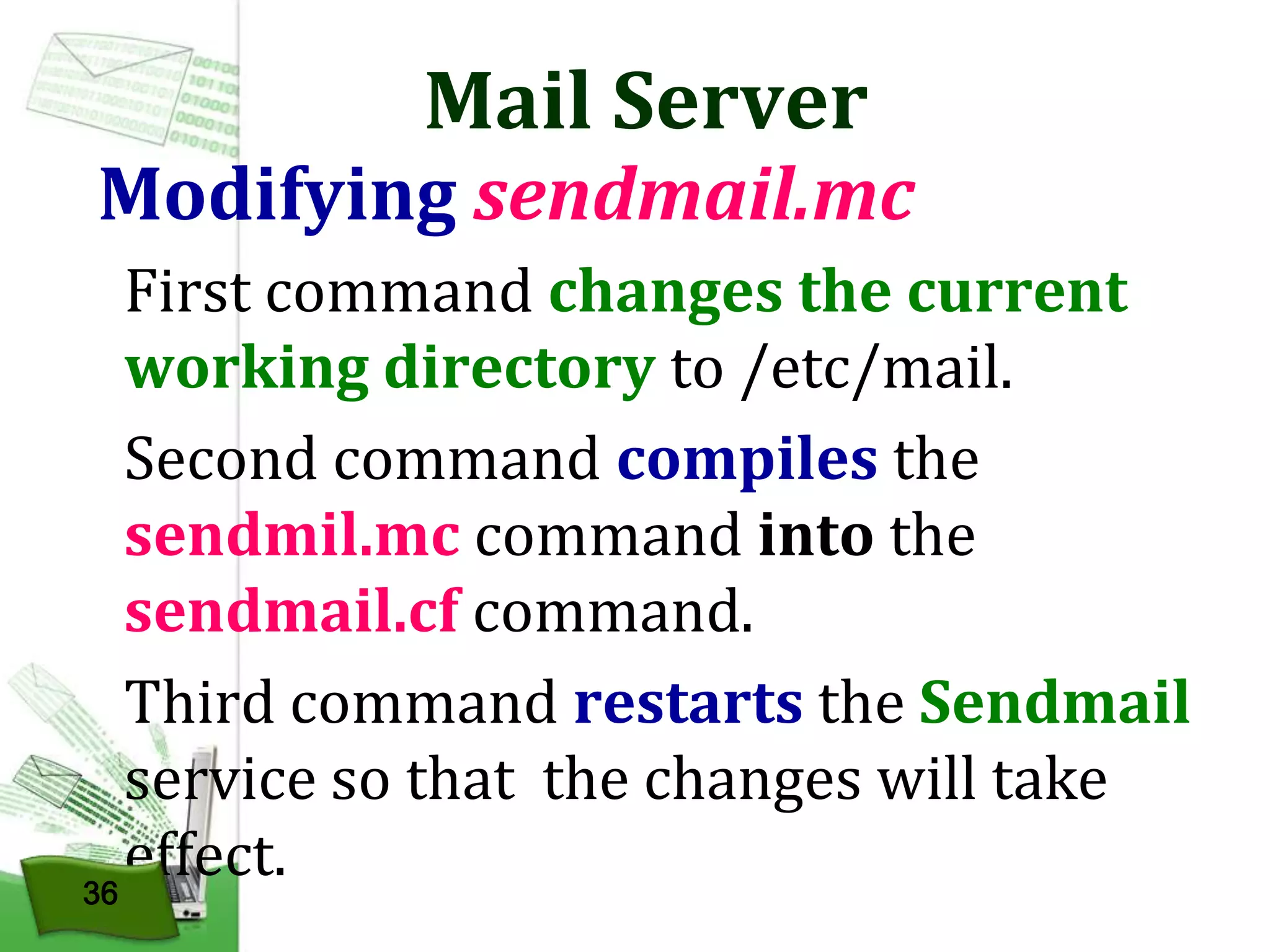 Mail Server

Modifying sendmail.mc
First command changes the current
working directory to /etc/mail.
Second command compiles the
sendmil.mc command into the
sendmail.cf command.
Third command restarts the Sendmail
service so that the changes will take
effect.
36

 