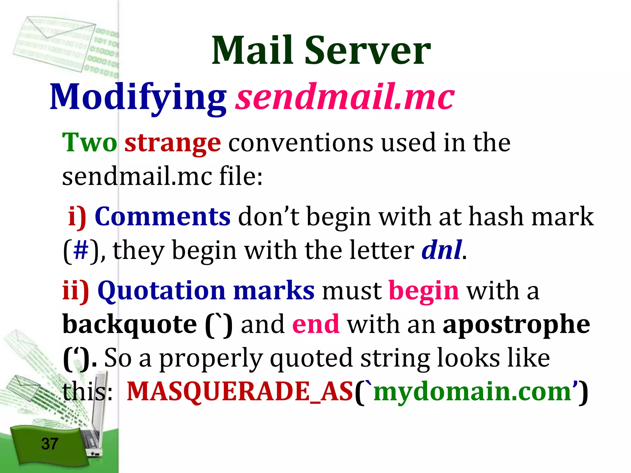 Mail Server

Modifying sendmail.mc
Two strange conventions used in the
sendmail.mc file:
i) Comments don’t begin with at hash mark
(#), they begin with the letter dnl.
ii) Quotation marks must begin with a
backquote (`) and end with an apostrophe
(‘). So a properly quoted string looks like
this: MASQUERADE_AS(`mydomain.com’)
37

 