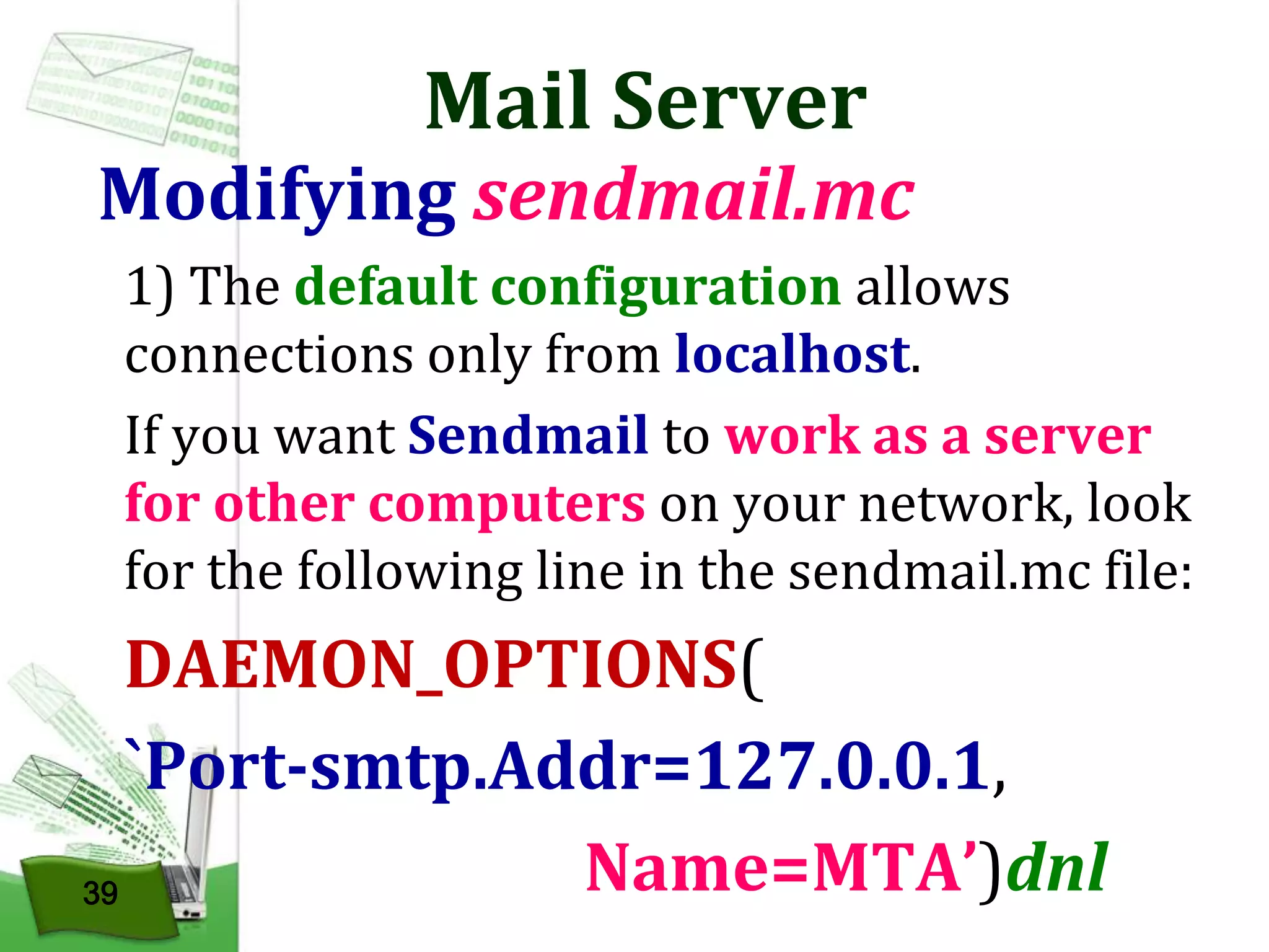 Mail Server

Modifying sendmail.mc
1) The default configuration allows
connections only from localhost.
If you want Sendmail to work as a server
for other computers on your network, look
for the following line in the sendmail.mc file:

DAEMON_OPTIONS(
`Port-smtp.Addr=127.0.0.1,
Name=MTA’)dnl
39

 
