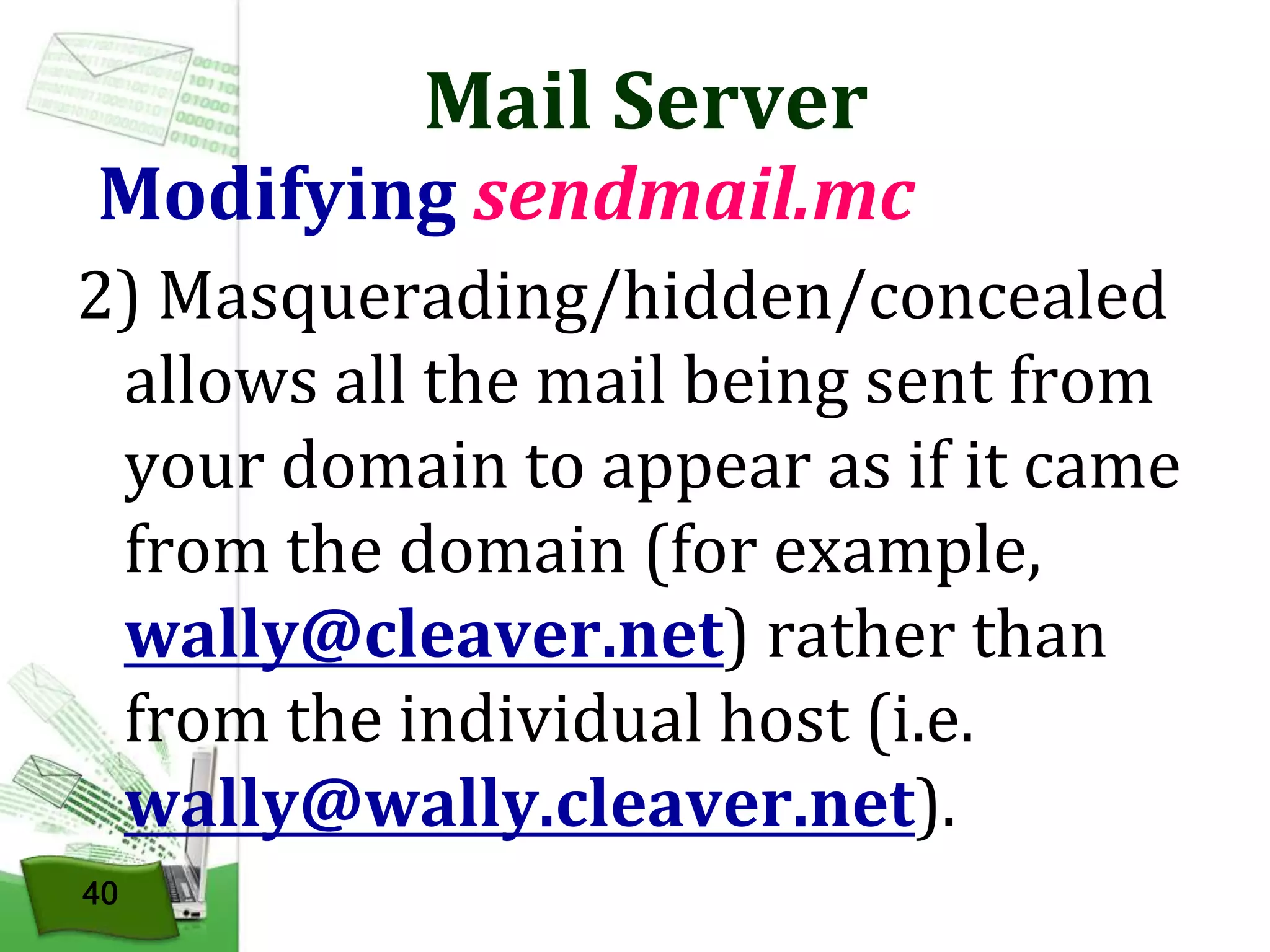Mail Server

Modifying sendmail.mc
2) Masquerading/hidden/concealed
allows all the mail being sent from
your domain to appear as if it came
from the domain (for example,
wally@cleaver.net) rather than
from the individual host (i.e.
wally@wally.cleaver.net).
40

 