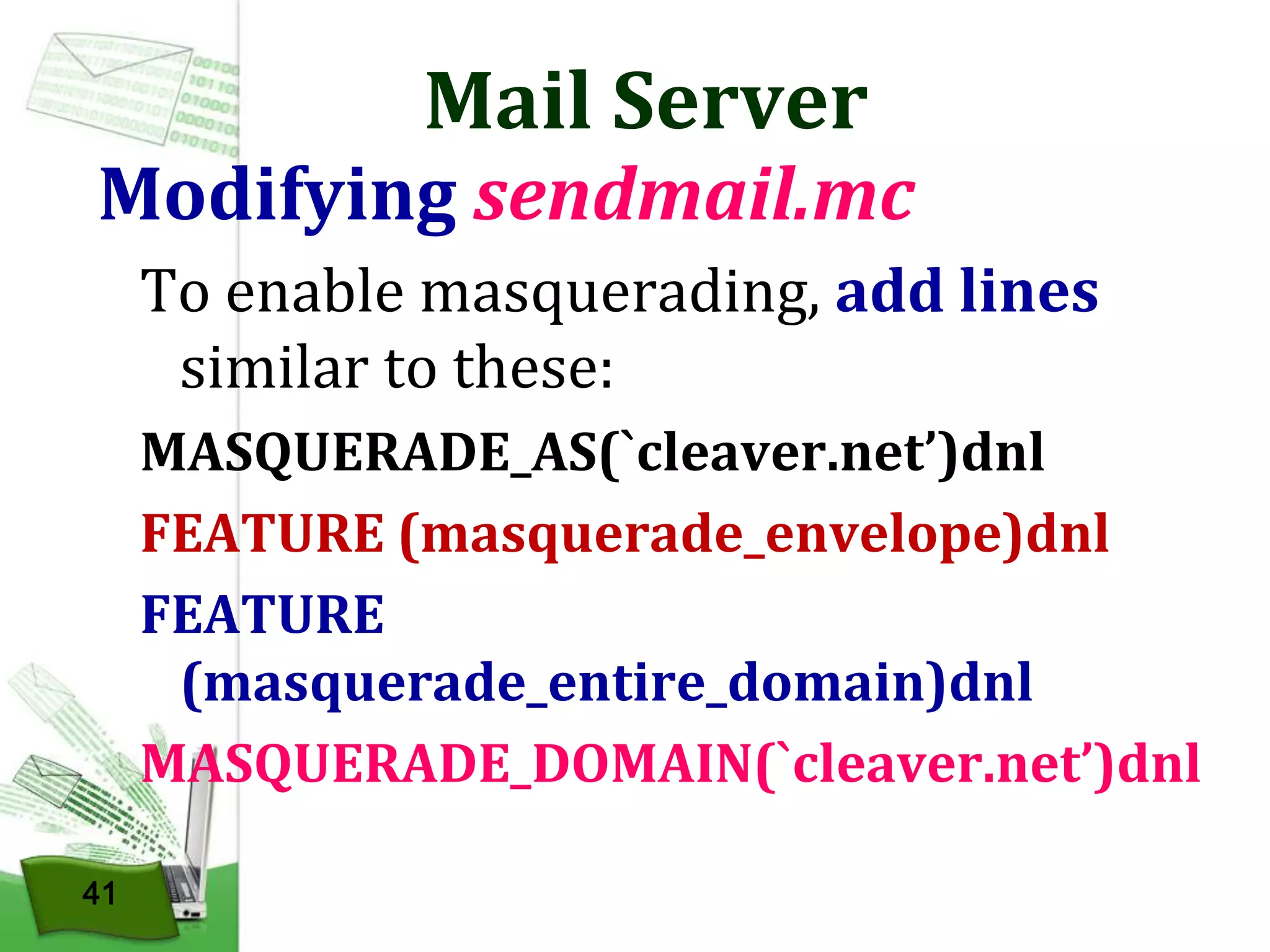Mail Server

Modifying sendmail.mc
To enable masquerading, add lines
similar to these:
MASQUERADE_AS(`cleaver.net’)dnl
FEATURE (masquerade_envelope)dnl
FEATURE
(masquerade_entire_domain)dnl
MASQUERADE_DOMAIN(`cleaver.net’)dnl
41

 
