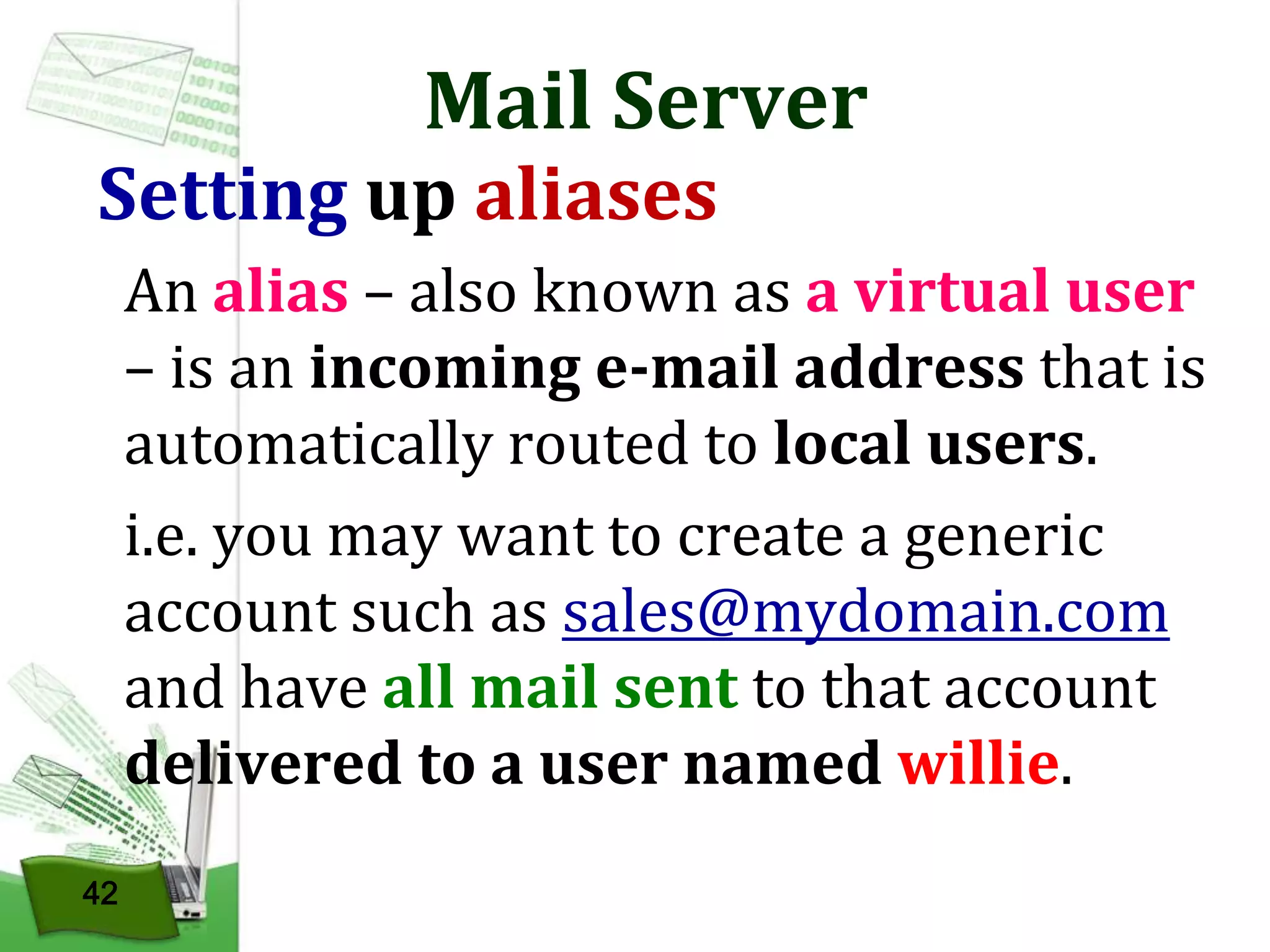 Mail Server

Setting up aliases

An alias – also known as a virtual user
– is an incoming e-mail address that is
automatically routed to local users.
i.e. you may want to create a generic
account such as sales@mydomain.com
and have all mail sent to that account
delivered to a user named willie.
42

 