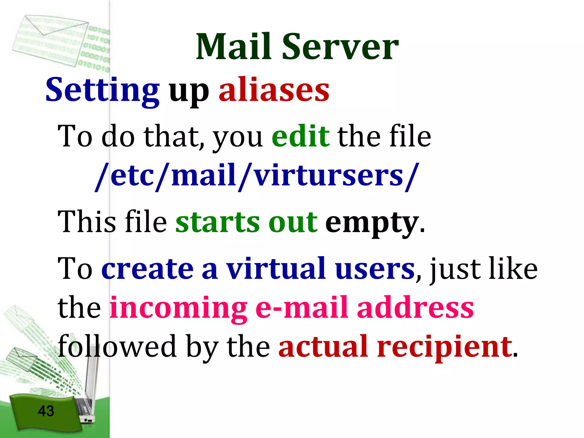 Mail Server

Setting up aliases

To do that, you edit the file
/etc/mail/virtursers/
This file starts out empty.
To create a virtual users, just like
the incoming e-mail address
followed by the actual recipient.
43

 