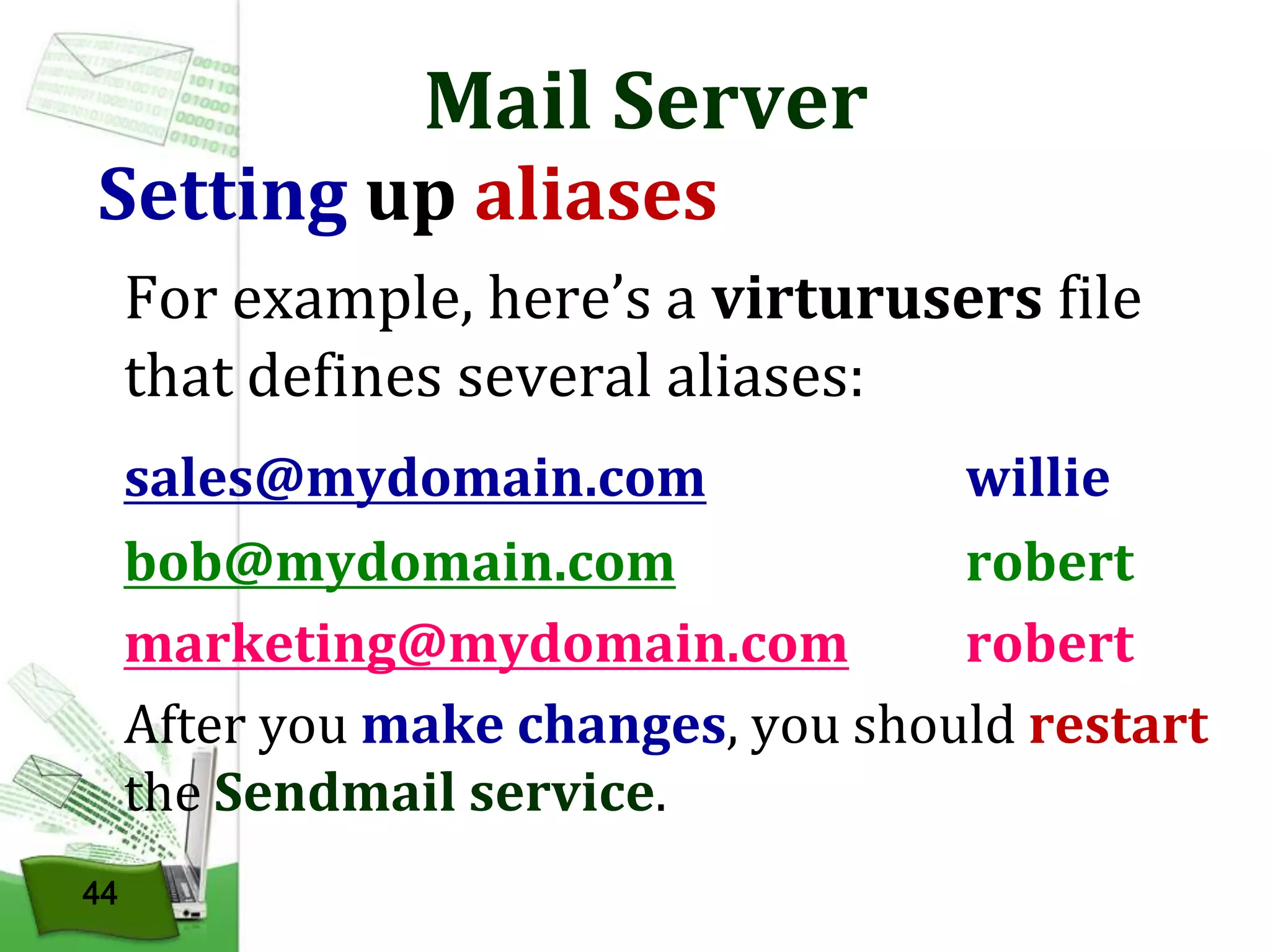 Mail Server

Setting up aliases

For example, here’s a virturusers file
that defines several aliases:
sales@mydomain.com
willie
bob@mydomain.com
robert
marketing@mydomain.com
robert
After you make changes, you should restart
the Sendmail service.
44

 