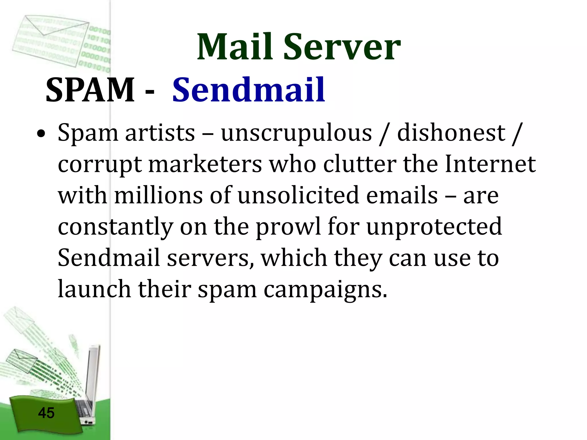 Mail Server

SPAM - Sendmail

• Spam artists – unscrupulous / dishonest /
corrupt marketers who clutter the Internet
with millions of unsolicited emails – are
constantly on the prowl for unprotected
Sendmail servers, which they can use to
launch their spam campaigns.

45

 