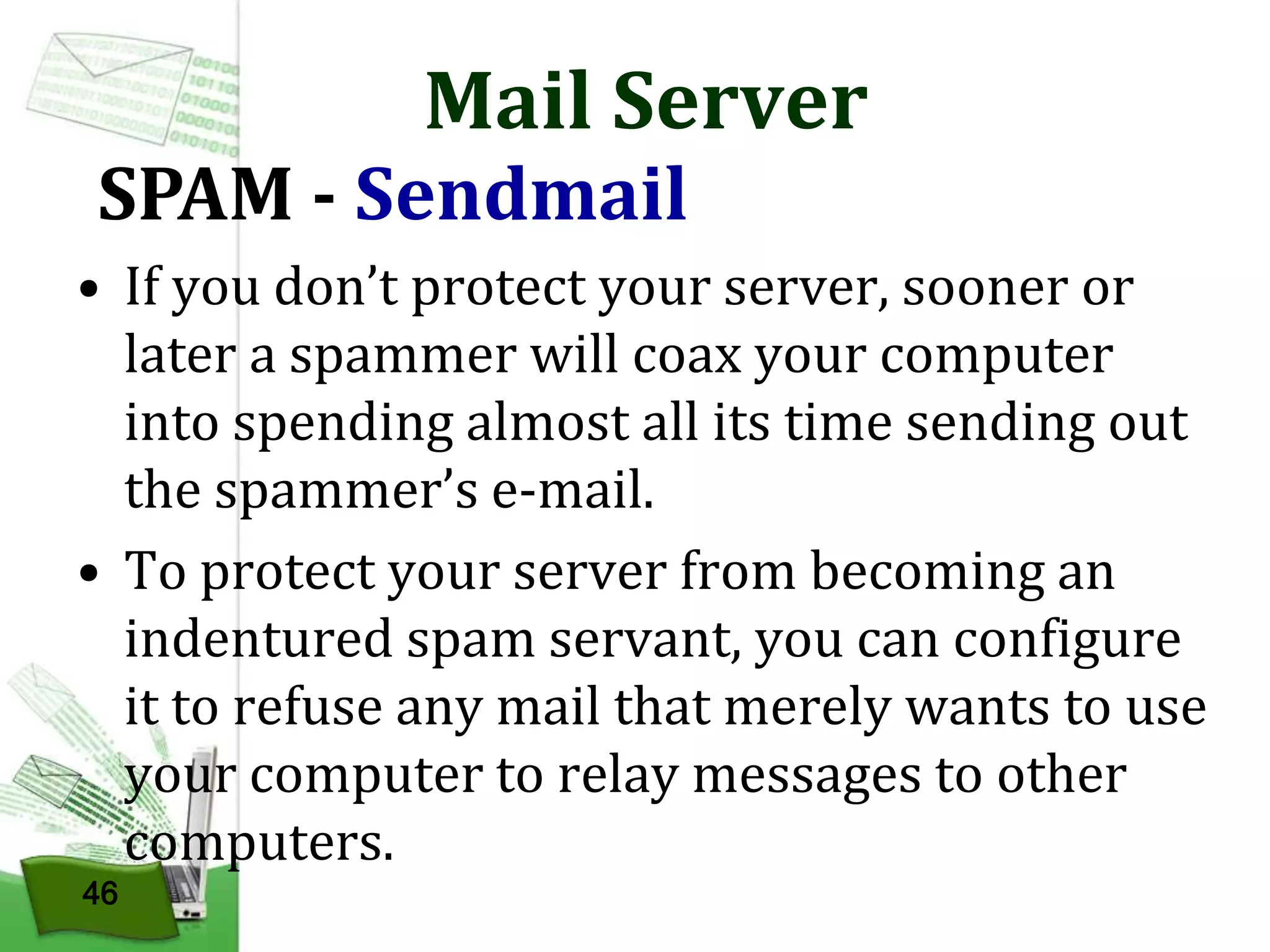 Mail Server

SPAM - Sendmail

• If you don’t protect your server, sooner or
later a spammer will coax your computer
into spending almost all its time sending out
the spammer’s e-mail.
• To protect your server from becoming an
indentured spam servant, you can configure
it to refuse any mail that merely wants to use
your computer to relay messages to other
computers.
46

 