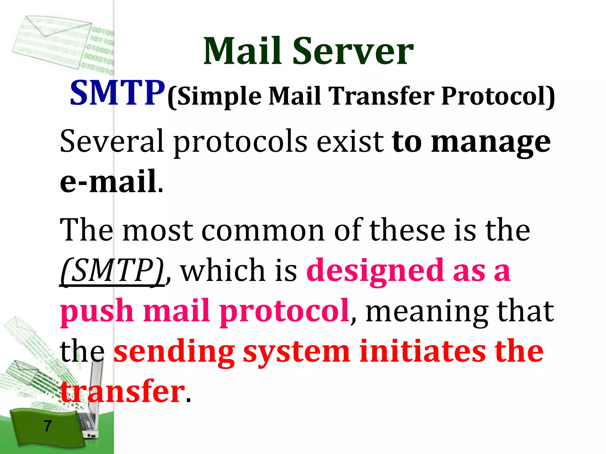 Mail Server

SMTP(Simple Mail Transfer Protocol)
Several protocols exist to manage
e-mail.
The most common of these is the
(SMTP), which is designed as a
push mail protocol, meaning that
the sending system initiates the
transfer.
7

 