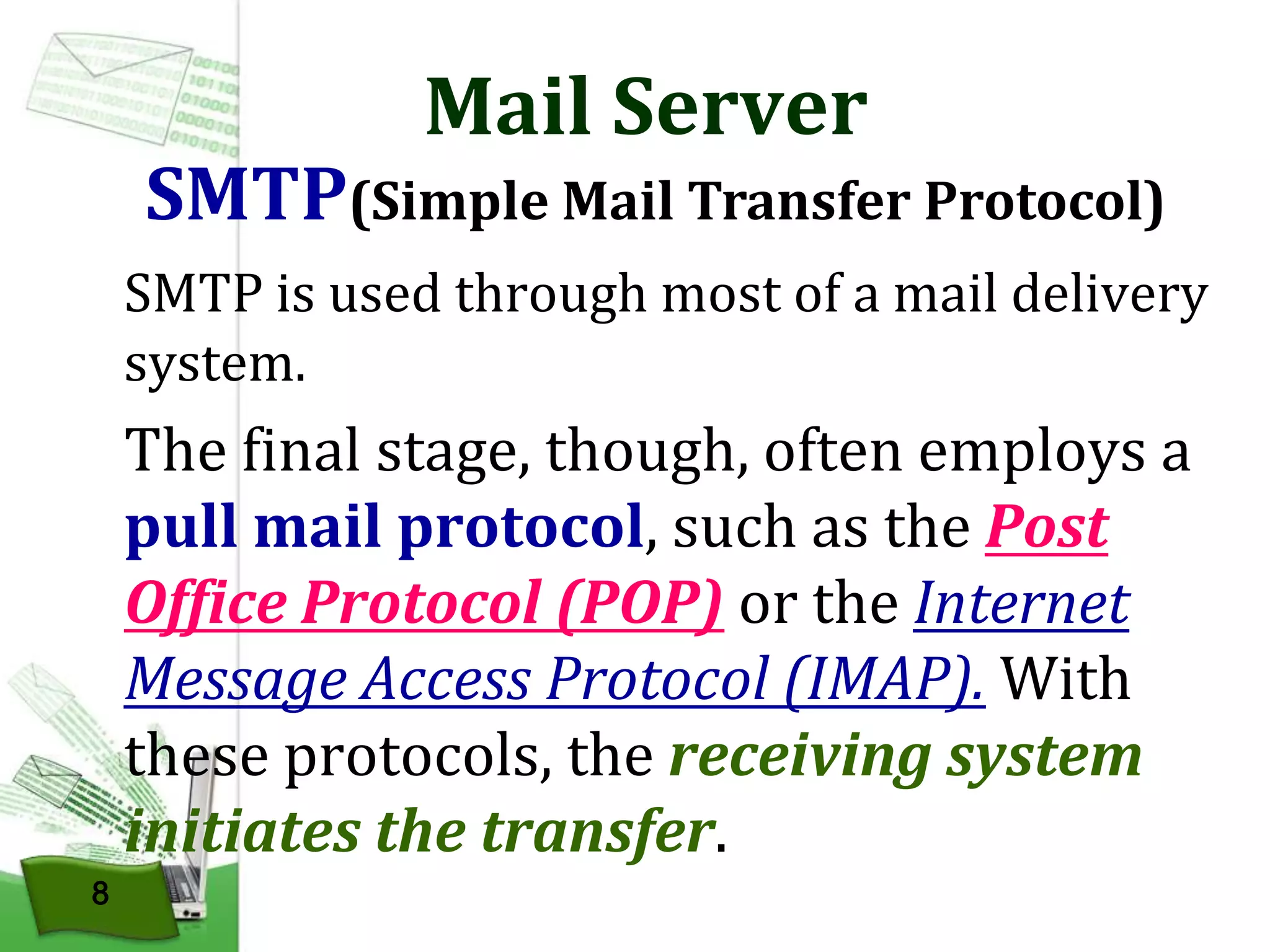 Mail Server

SMTP(Simple Mail Transfer Protocol)
SMTP is used through most of a mail delivery
system.

The final stage, though, often employs a
pull mail protocol, such as the Post
Office Protocol (POP) or the Internet
Message Access Protocol (IMAP). With
these protocols, the receiving system
initiates the transfer.
8

 