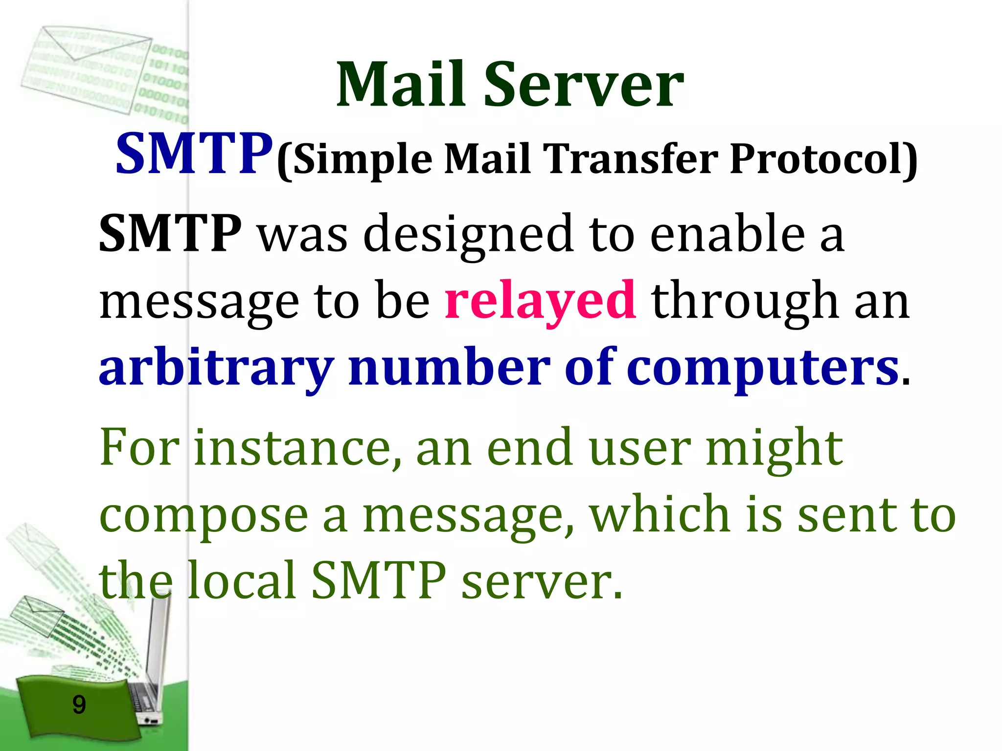 Mail Server

SMTP(Simple Mail Transfer Protocol)
SMTP was designed to enable a
message to be relayed through an
arbitrary number of computers.
For instance, an end user might
compose a message, which is sent to
the local SMTP server.
9

 
