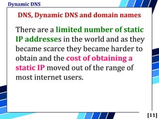 DNS, Dynamic DNS and domain names
Dynamic DNS
[11]
There are a limited number of static
IP addresses in the world and as they
became scarce they became harder to
obtain and the cost of obtaining a
static IP moved out of the range of
most internet users.
 