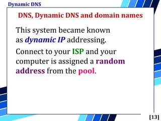 DNS, Dynamic DNS and domain names
Dynamic DNS
[13]
This system became known
as dynamic IP addressing.
Connect to your ISP and your
computer is assigned a random
address from the pool.
 