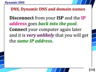 DNS, Dynamic DNS and domain names
Dynamic DNS
[14]
Disconnect from your ISP and the IP
address goes back into the pool.
Connect your computer again later
and it is very unlikely that you will get
the same IP address.
 
