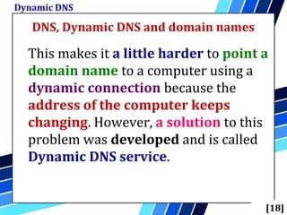 DNS, Dynamic DNS and domain names
Dynamic DNS
[18]
This makes it a little harder to point a
domain name to a computer using a
dynamic connection because the
address of the computer keeps
changing. However, a solution to this
problem was developed and is called
Dynamic DNS service.
 