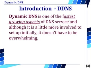 Introduction - DDNS
Dynamic DNS is one of the fastest
growing aspects of DNS service and
although it is a little more involved to
set up initially, it doesn't have to be
overwhelming.
Dynamic DNS
[2]
 