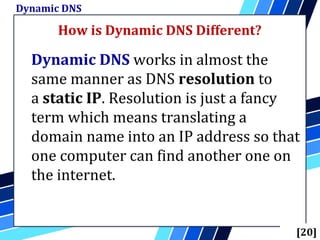 How is Dynamic DNS Different?
Dynamic DNS
[20]
Dynamic DNS works in almost the
same manner as DNS resolution to
a static IP. Resolution is just a fancy
term which means translating a
domain name into an IP address so that
one computer can find another one on
the internet.
 