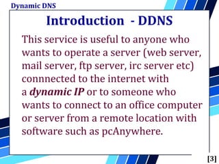 Introduction - DDNS
This service is useful to anyone who
wants to operate a server (web server,
mail server, ftp server, irc server etc)
connnected to the internet with
a dynamic IP or to someone who
wants to connect to an office computer
or server from a remote location with
software such as pcAnywhere.
Dynamic DNS
[3]
 