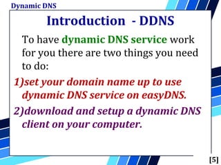 Introduction - DDNS
To have dynamic DNS service work
for you there are two things you need
to do:
1)set your domain name up to use
dynamic DNS service on easyDNS.
2)download and setup a dynamic DNS
client on your computer.
Dynamic DNS
[5]
 