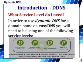 Introduction - DDNS
What Service Level do I need?
In order to use dynamic DNS for a
domain name on easyDNS you will
need to be using one of the following
service levels:
Dynamic DNS
[6]
 