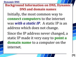 Background Information on DNS, Dynamic
DNS and domain names
Dynamic DNS
[9]
Initially, the most common way to
connect computers to the internet
was with a static IP. A static IP is an
address which does not change.
Since the IP address never changed, a
static IP made it very easy to point a
domain name to a computer on the
internet.
 