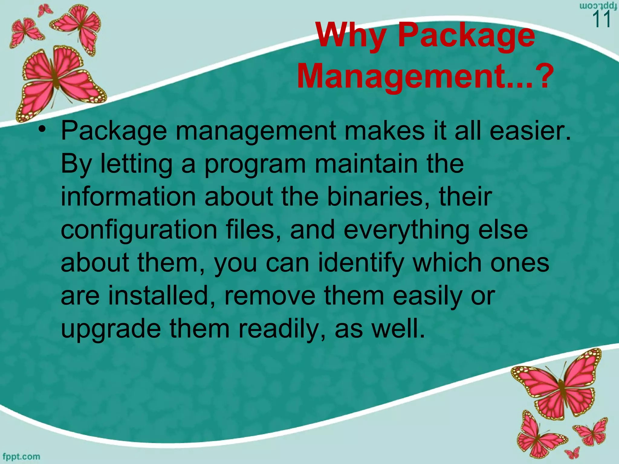Why Package
Management...?
• Package management makes it all easier.
By letting a program maintain the
information about the binaries, their
configuration files, and everything else
about them, you can identify which ones
are installed, remove them easily or
upgrade them readily, as well.
11
 