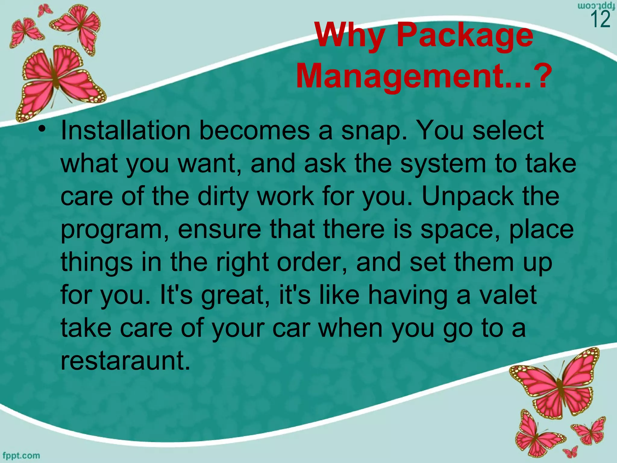 Why Package
Management...?
• Installation becomes a snap. You select
what you want, and ask the system to take
care of the dirty work for you. Unpack the
program, ensure that there is space, place
things in the right order, and set them up
for you. It's great, it's like having a valet
take care of your car when you go to a
restaraunt.
12
 
