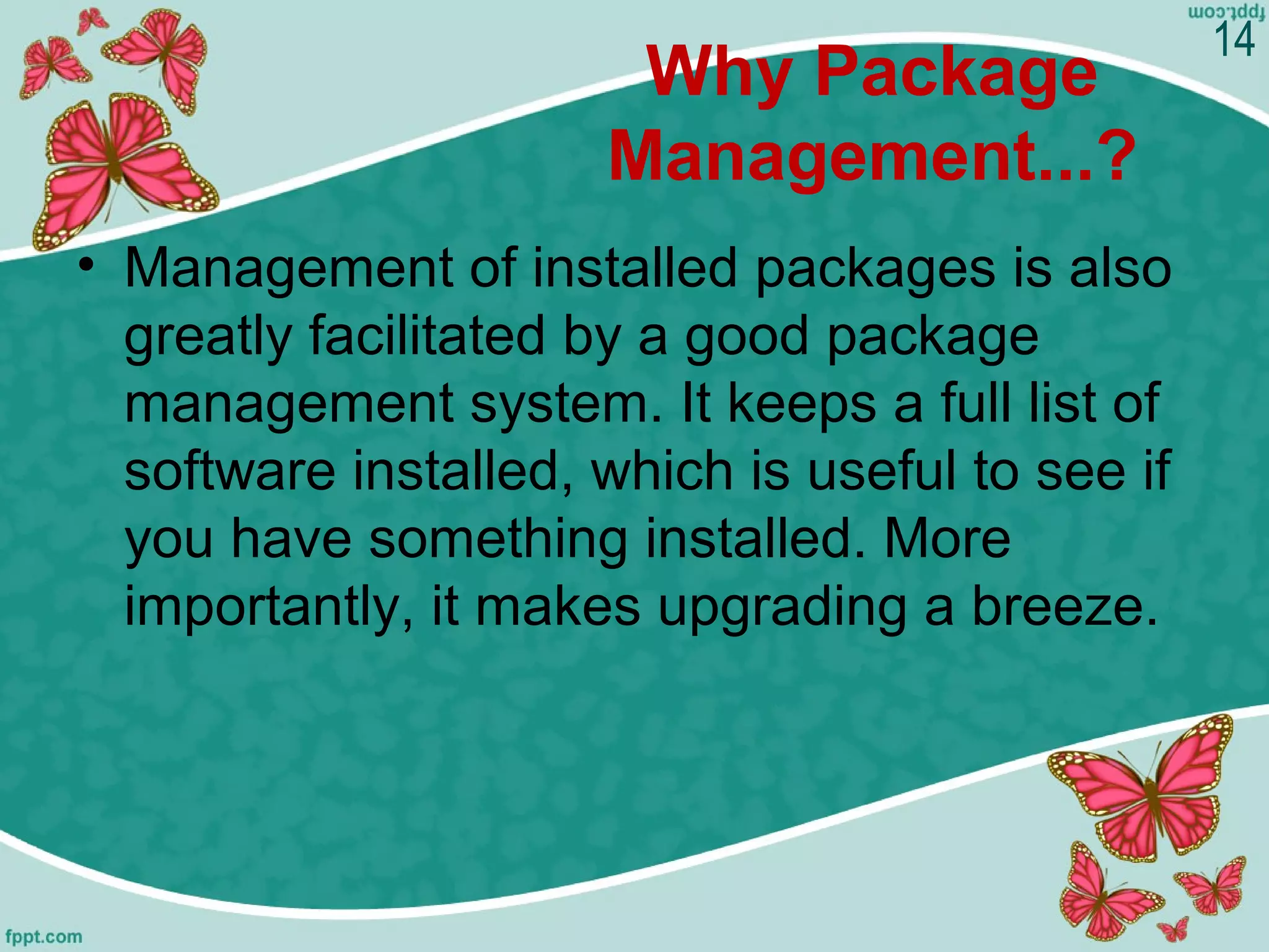Why Package
Management...?
• Management of installed packages is also
greatly facilitated by a good package
management system. It keeps a full list of
software installed, which is useful to see if
you have something installed. More
importantly, it makes upgrading a breeze.
14
 