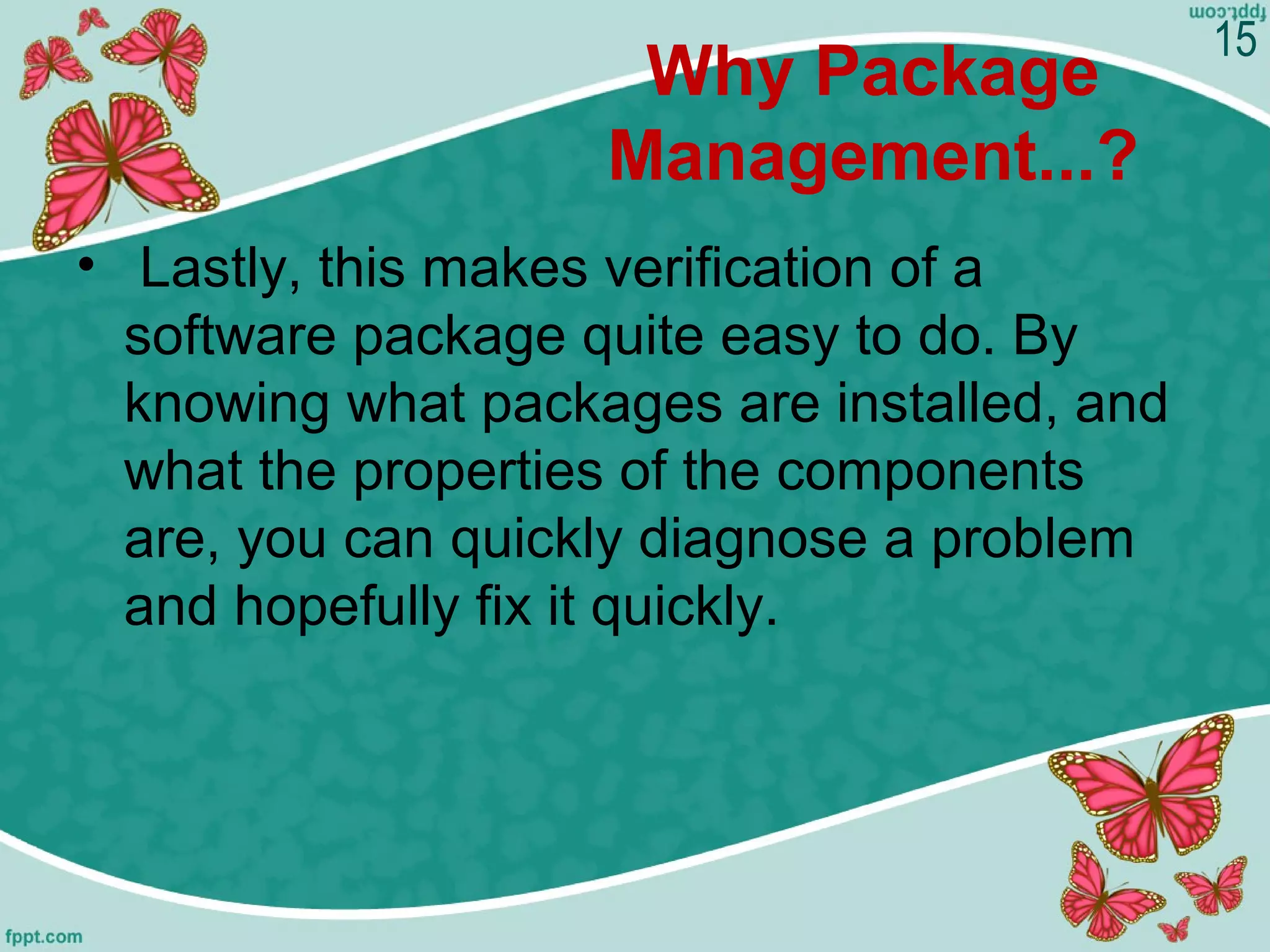 Why Package
Management...?
•  Lastly, this makes verification of a 
software package quite easy to do. By 
knowing what packages are installed, and 
what the properties of the components 
are, you can quickly diagnose a problem 
and hopefully fix it quickly.
15
 