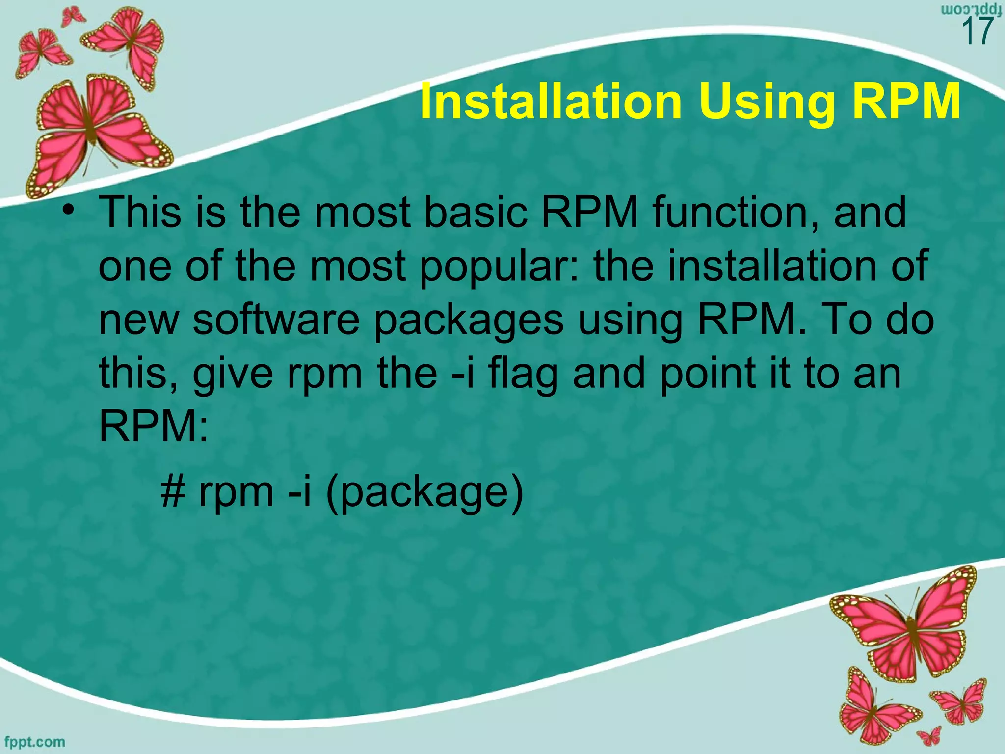 Installation Using RPM
• This is the most basic RPM function, and 
one of the most popular: the installation of 
new software packages using RPM. To do 
this, give rpm the -i flag and point it to an 
RPM:        
# rpm -i (package)
17
 