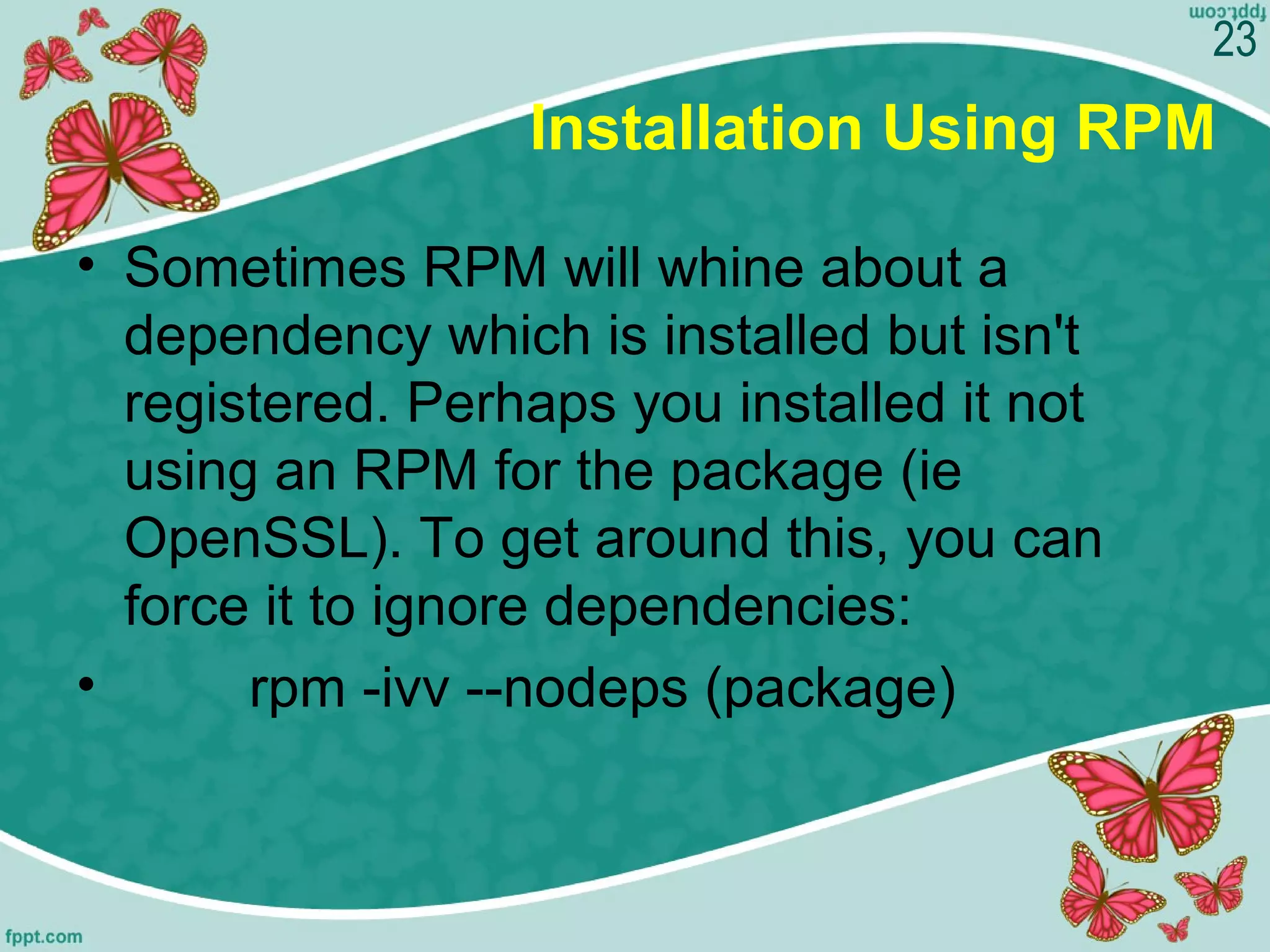 Installation Using RPM
• Sometimes RPM will whine about a 
dependency which is installed but isn't 
registered. Perhaps you installed it not 
using an RPM for the package (ie 
OpenSSL). To get around this, you can 
force it to ignore dependencies:
•         rpm -ivv --nodeps (package)
23
 