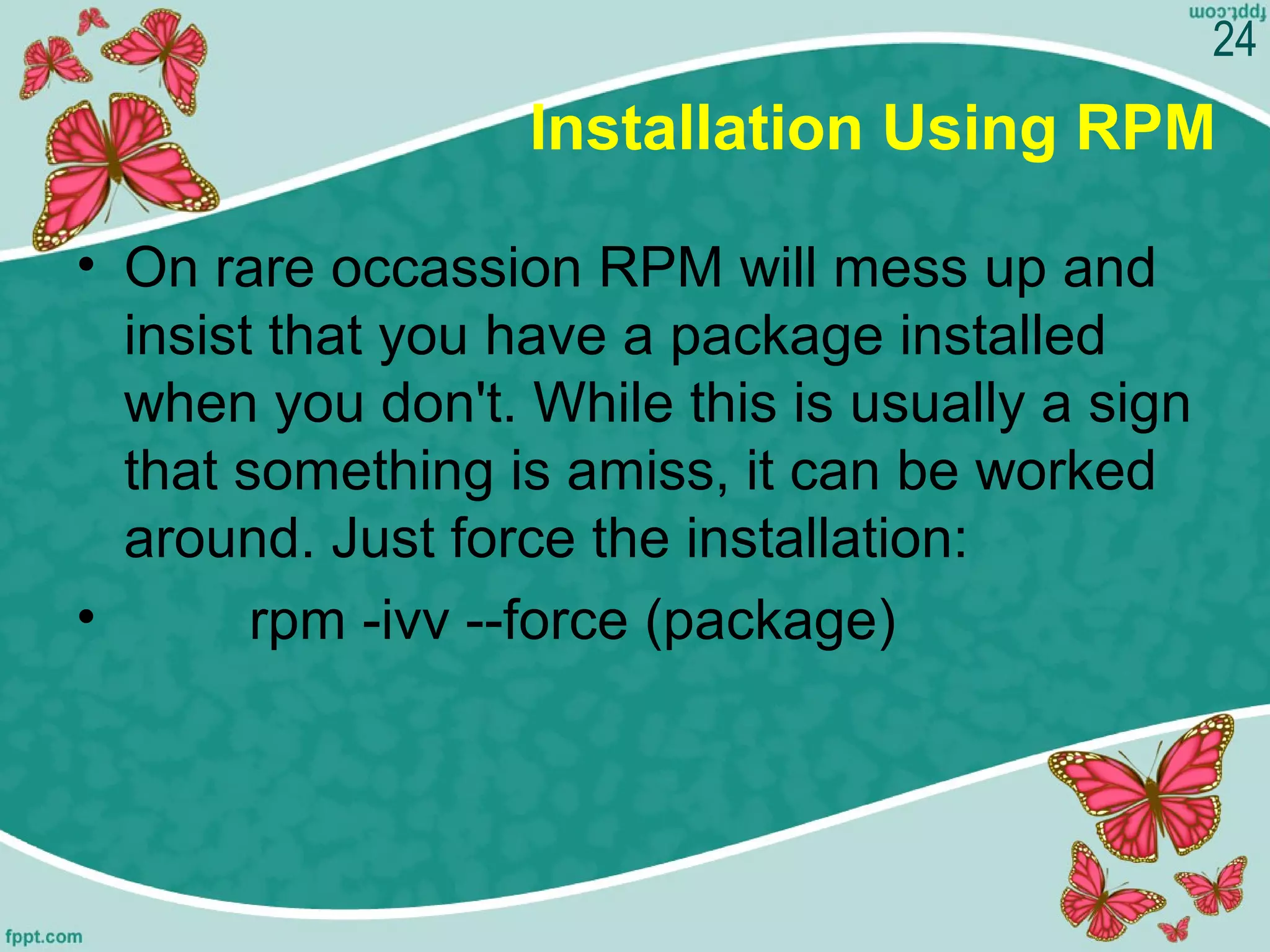 Installation Using RPM
• On rare occassion RPM will mess up and 
insist that you have a package installed 
when you don't. While this is usually a sign 
that something is amiss, it can be worked 
around. Just force the installation:
•         rpm -ivv --force (package)
24
 
