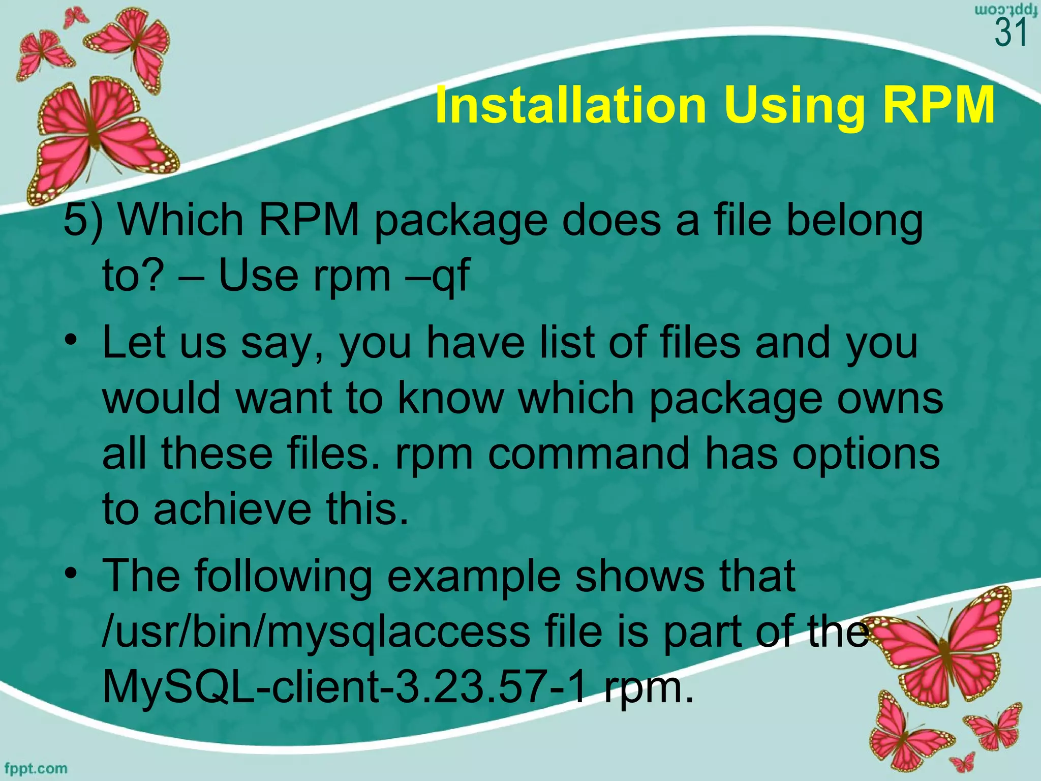 Installation Using RPM
5) Which RPM package does a file belong
to? – Use rpm –qf
• Let us say, you have list of files and you
would want to know which package owns
all these files. rpm command has options
to achieve this.
• The following example shows that
/usr/bin/mysqlaccess file is part of the
MySQL-client-3.23.57-1 rpm.
31
 