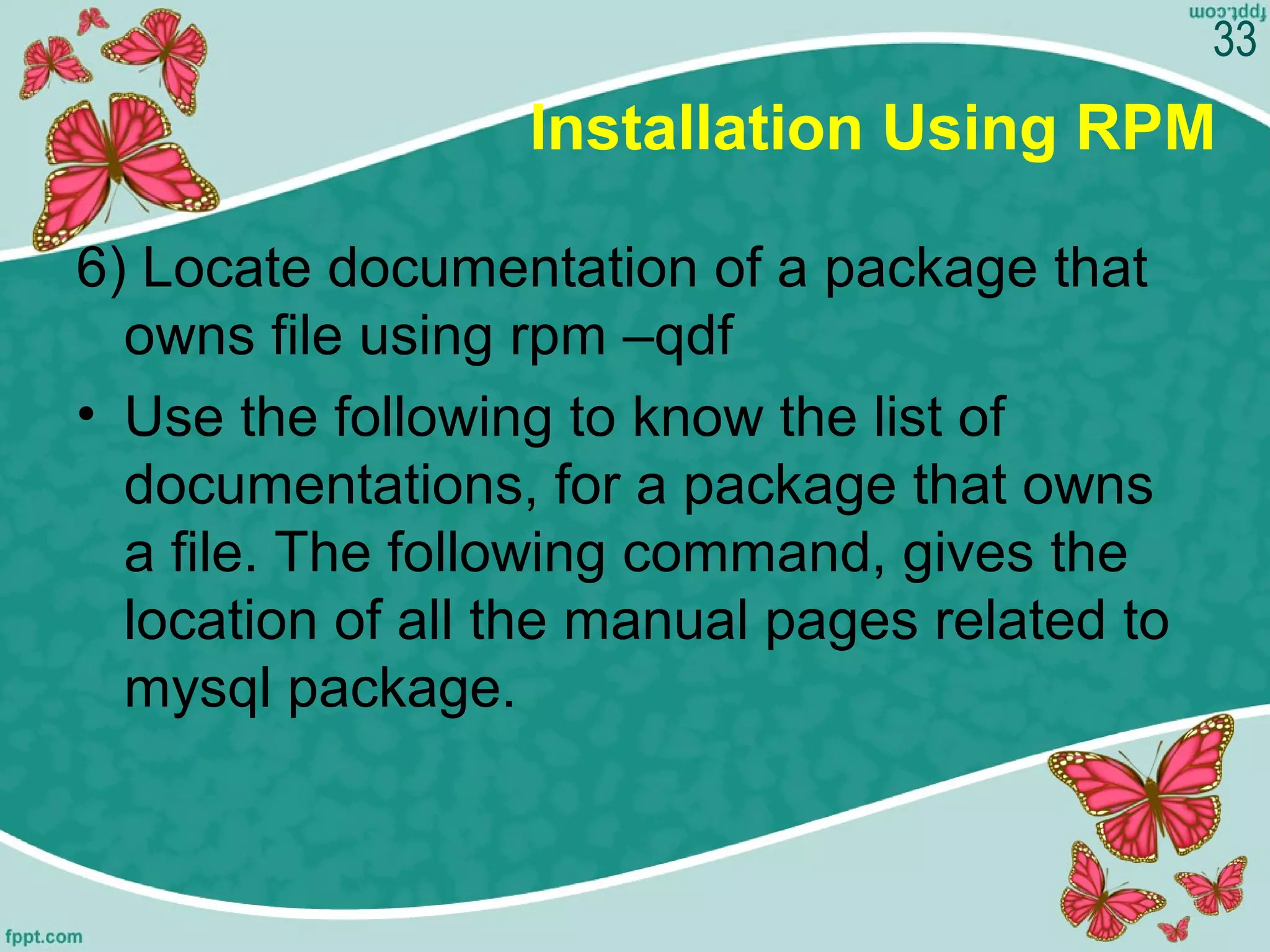 Installation Using RPM
6) Locate documentation of a package that
owns file using rpm –qdf
• Use the following to know the list of
documentations, for a package that owns
a file. The following command, gives the
location of all the manual pages related to
mysql package.
33
 