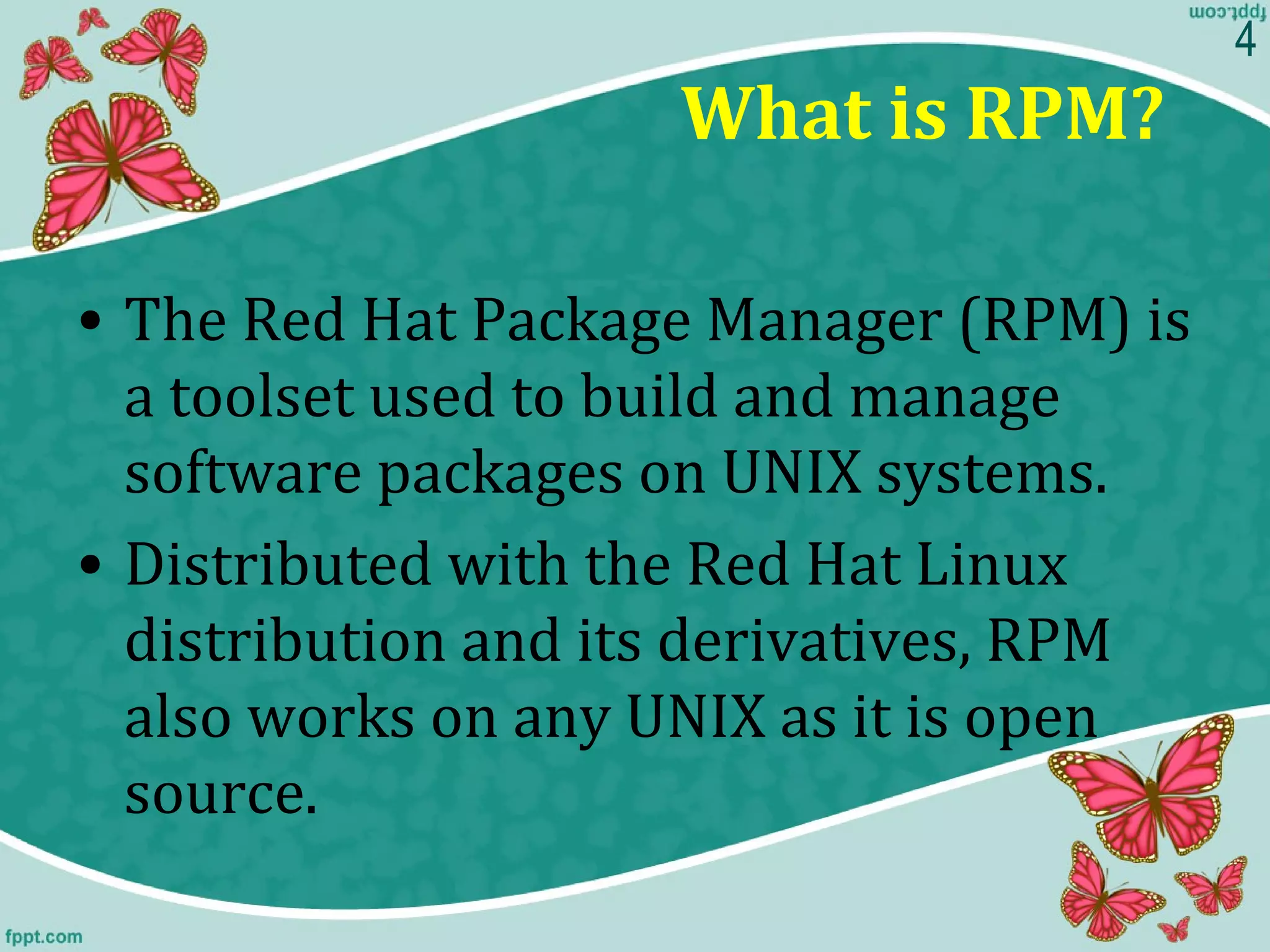 What is RPM?
• The Red Hat Package Manager (RPM) is
a toolset used to build and manage
software packages on UNIX systems.
• Distributed with the Red Hat Linux
distribution and its derivatives, RPM
also works on any UNIX as it is open
source.
4
 