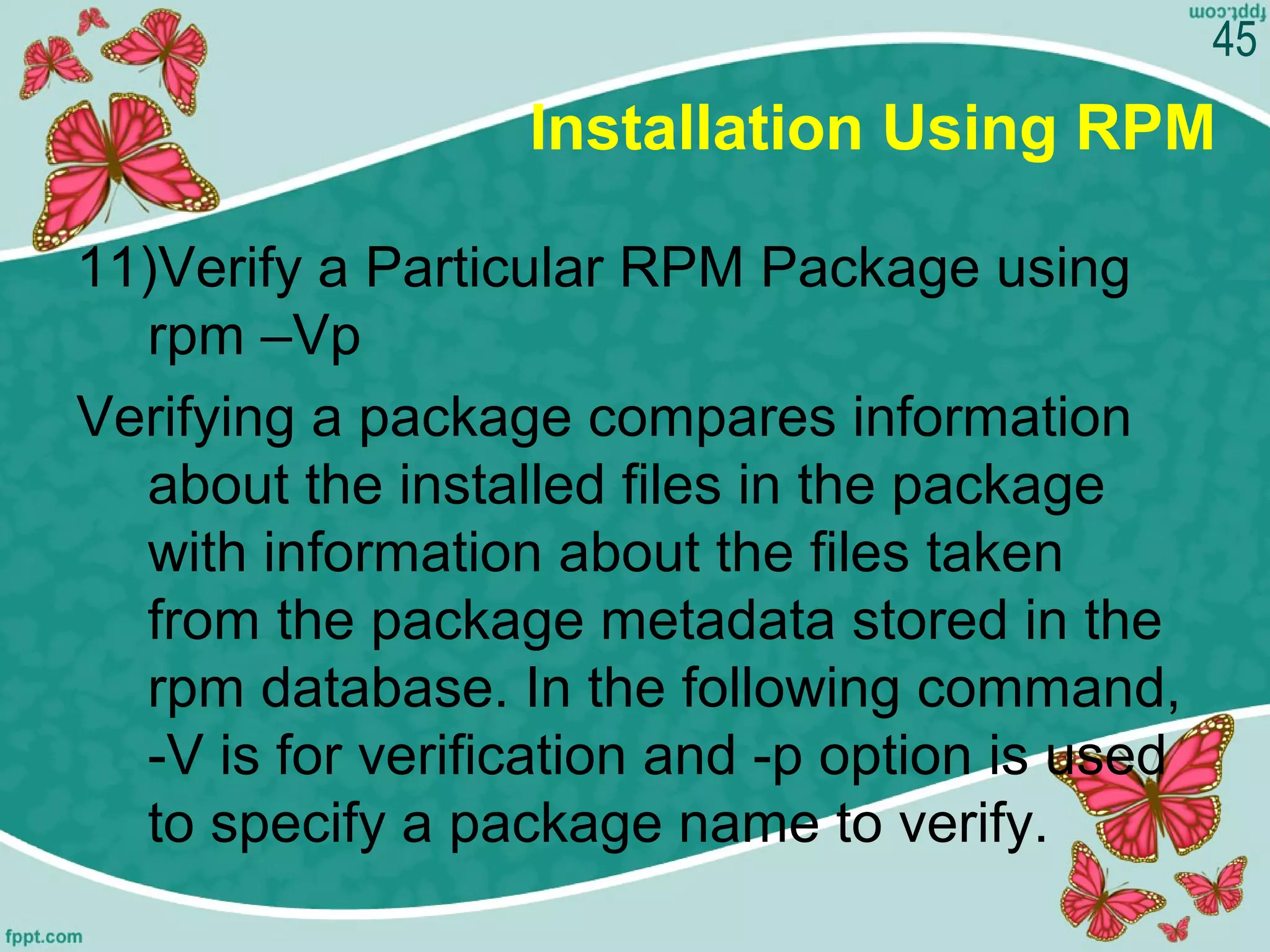 Installation Using RPM
11)Verify a Particular RPM Package using
rpm –Vp
Verifying a package compares information
about the installed files in the package
with information about the files taken
from the package metadata stored in the
rpm database. In the following command,
-V is for verification and -p option is used
to specify a package name to verify.
45
 
