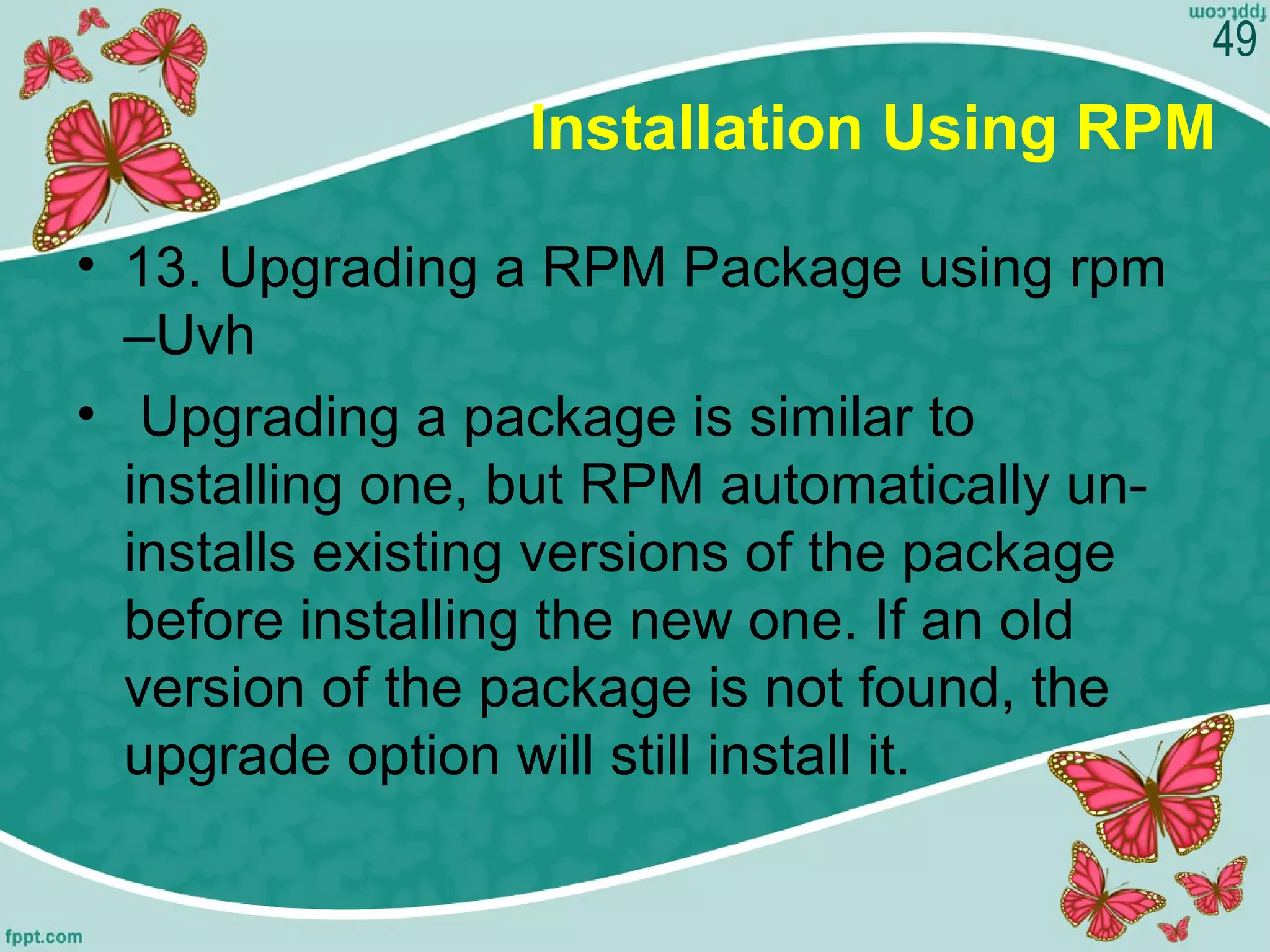 Installation Using RPM
• 13. Upgrading a RPM Package using rpm
–Uvh
• Upgrading a package is similar to
installing one, but RPM automatically un-
installs existing versions of the package
before installing the new one. If an old
version of the package is not found, the
upgrade option will still install it.
49
 