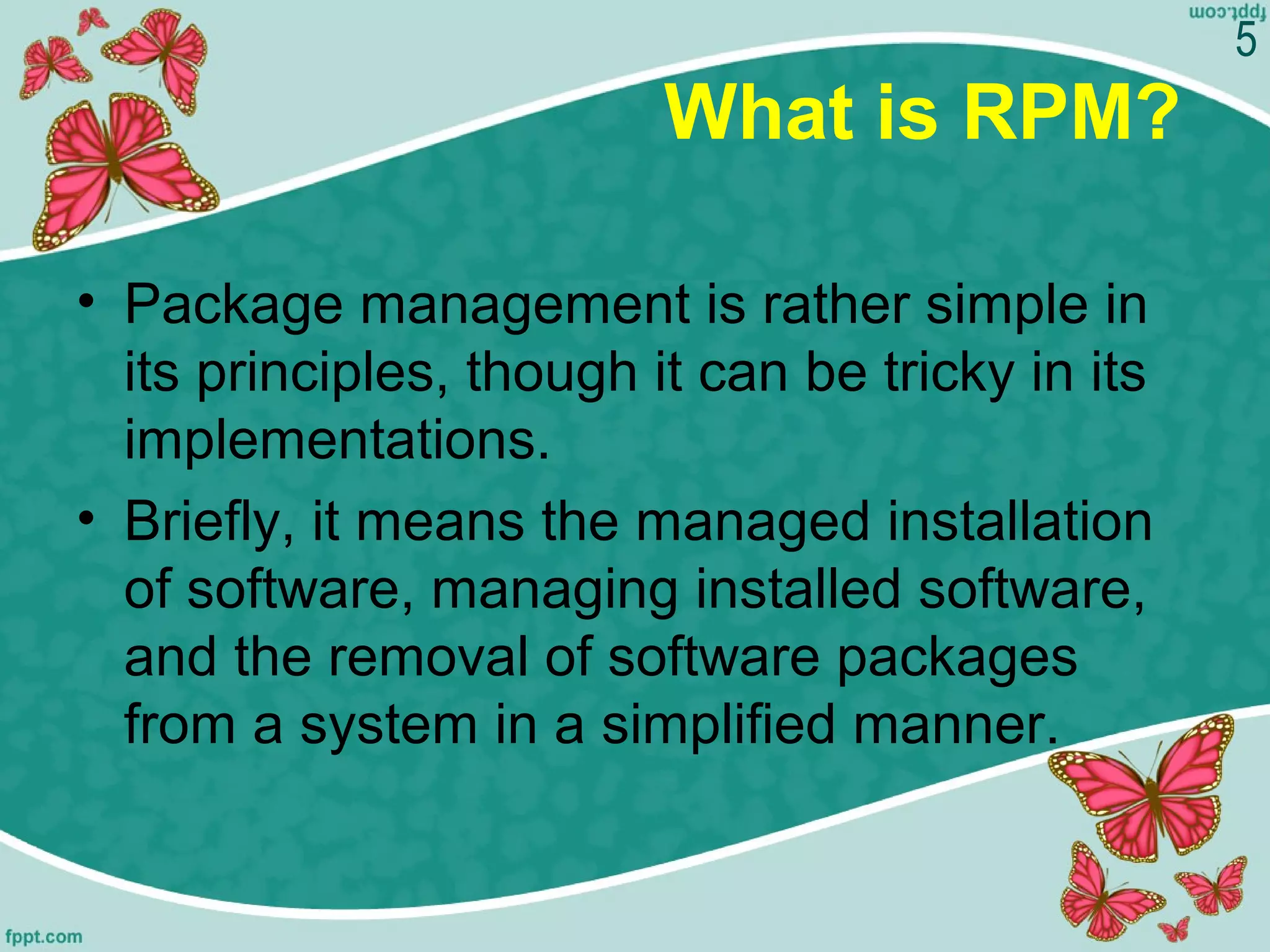 What is RPM?
• Package management is rather simple in
its principles, though it can be tricky in its
implementations.
• Briefly, it means the managed installation
of software, managing installed software,
and the removal of software packages
from a system in a simplified manner.
5
 