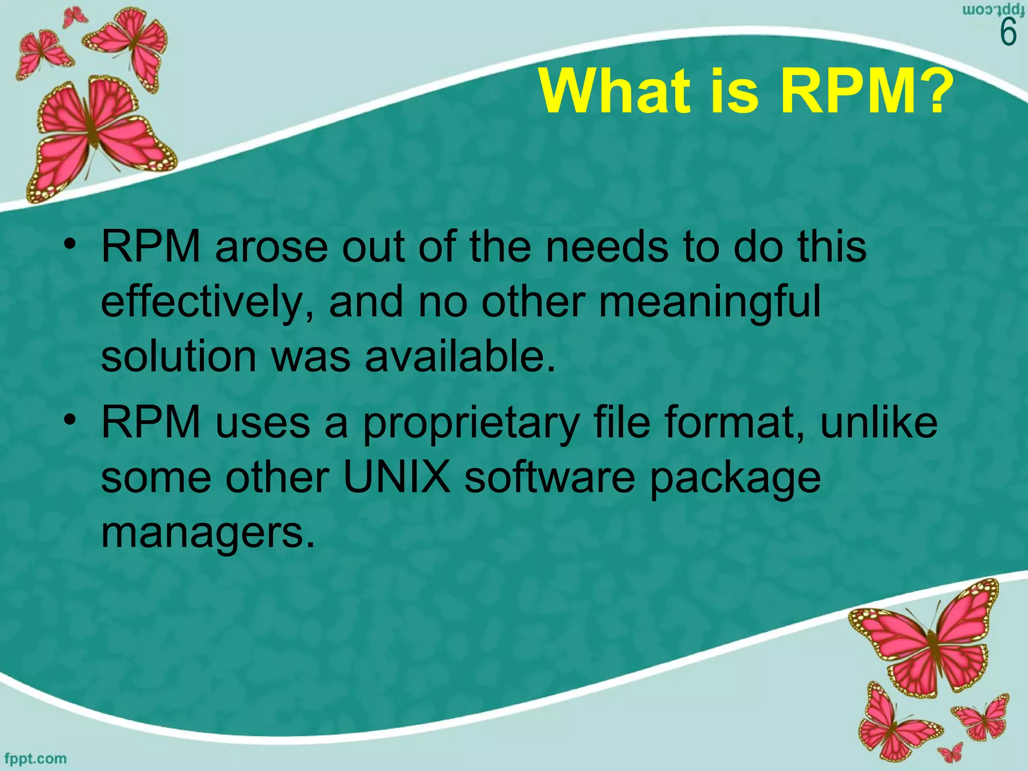 What is RPM?
• RPM arose out of the needs to do this
effectively, and no other meaningful
solution was available.
• RPM uses a proprietary file format, unlike
some other UNIX software package
managers.
6
 
