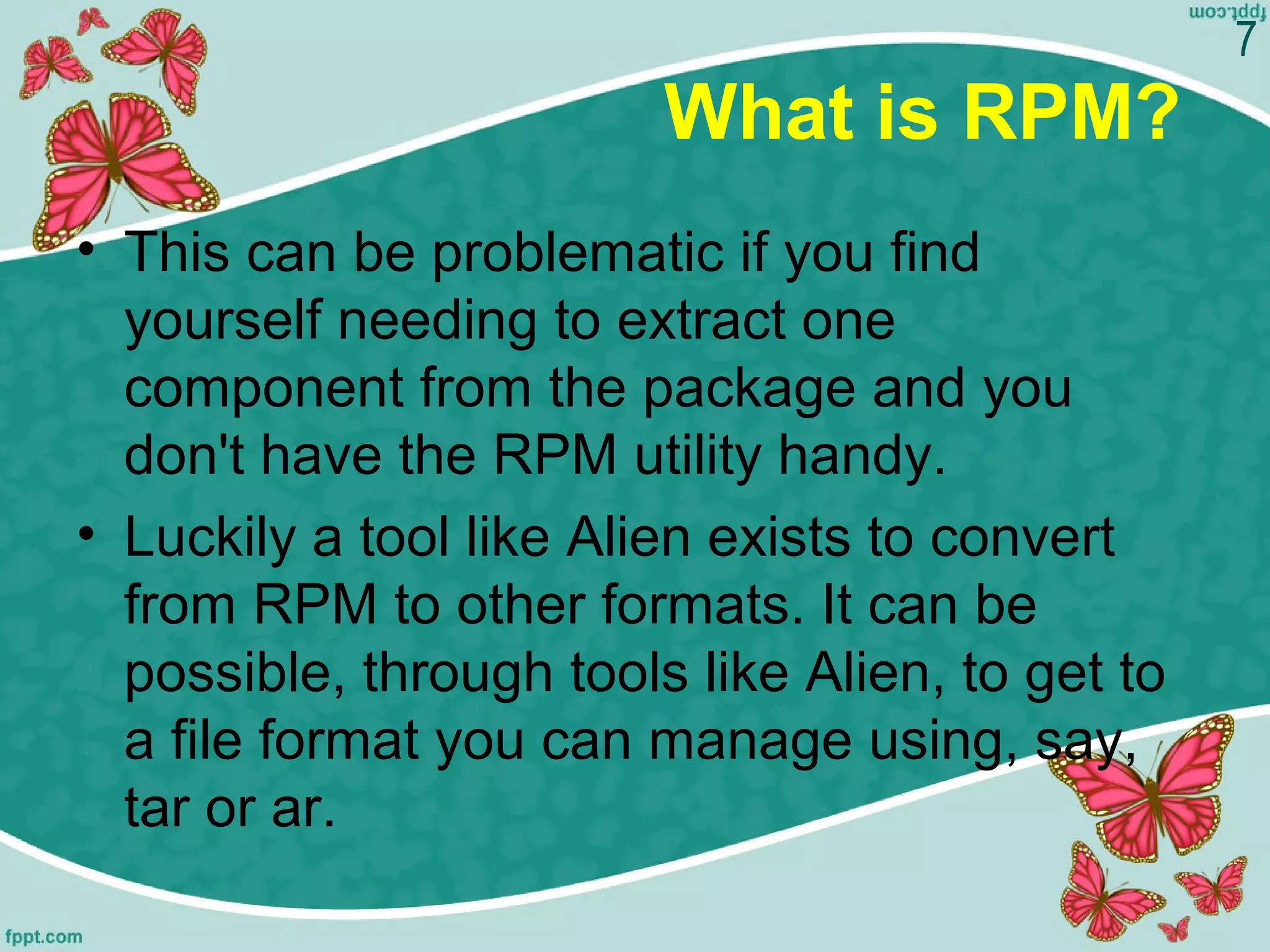 What is RPM?
• This can be problematic if you find
yourself needing to extract one
component from the package and you
don't have the RPM utility handy.
• Luckily a tool like Alien exists to convert
from RPM to other formats. It can be
possible, through tools like Alien, to get to
a file format you can manage using, say,
tar or ar.
7
 