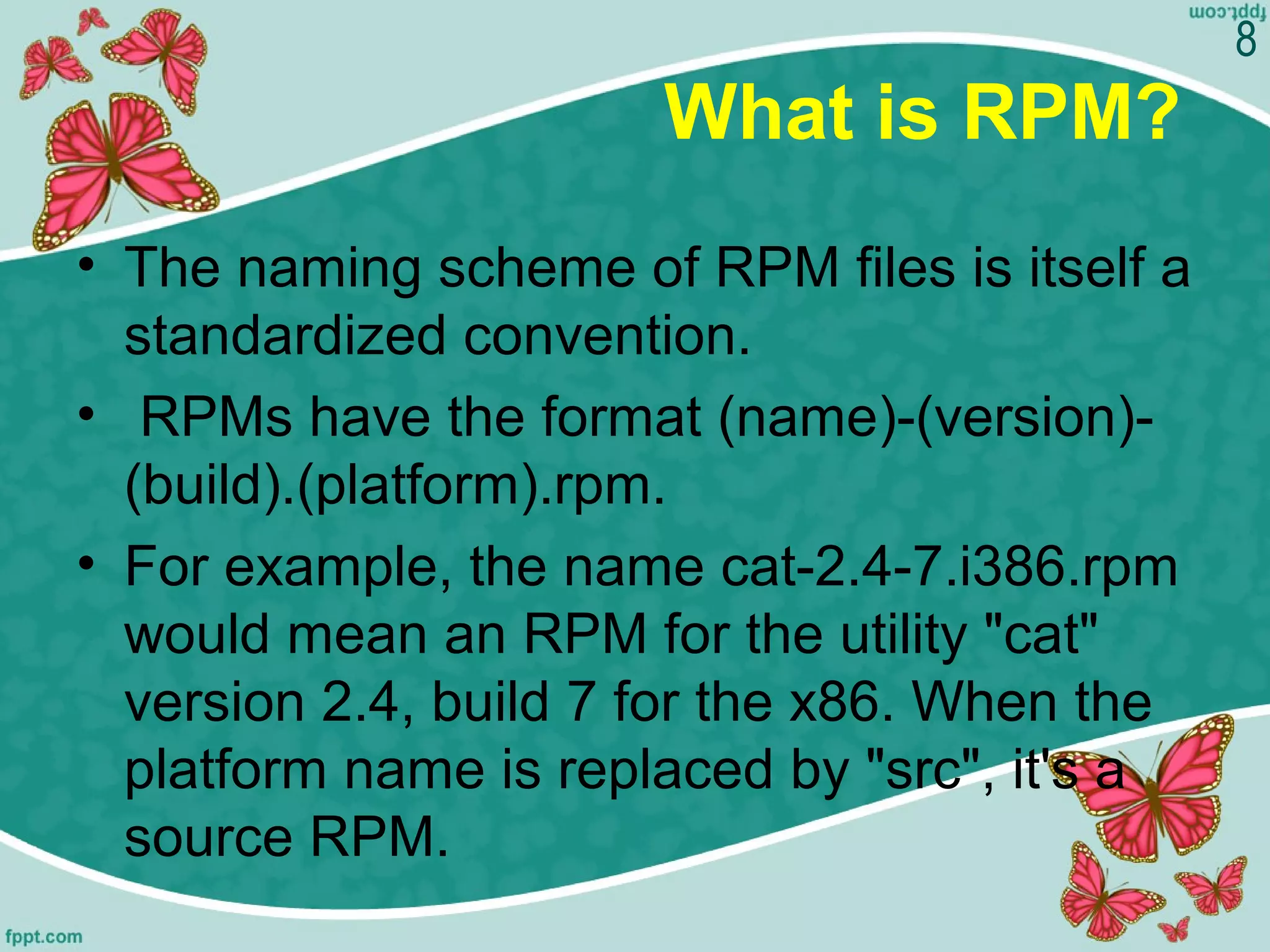 What is RPM?
• The naming scheme of RPM files is itself a
standardized convention.
• RPMs have the format (name)-(version)-
(build).(platform).rpm.
• For example, the name cat-2.4-7.i386.rpm
would mean an RPM for the utility "cat"
version 2.4, build 7 for the x86. When the
platform name is replaced by "src", it's a
source RPM.
8
 
