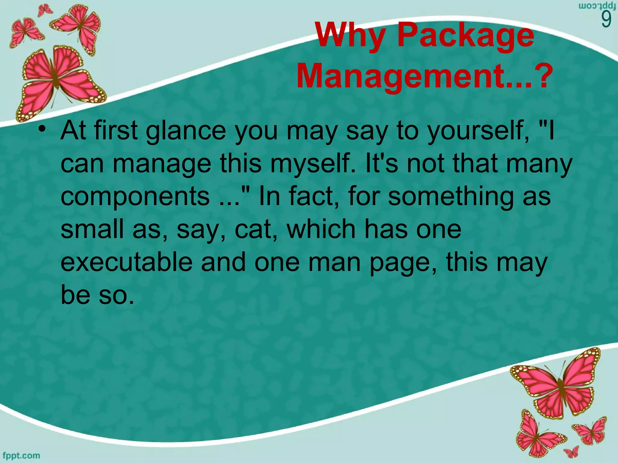 Why Package
Management...?
• At first glance you may say to yourself, "I
can manage this myself. It's not that many
components ..." In fact, for something as
small as, say, cat, which has one
executable and one man page, this may
be so.
9
 