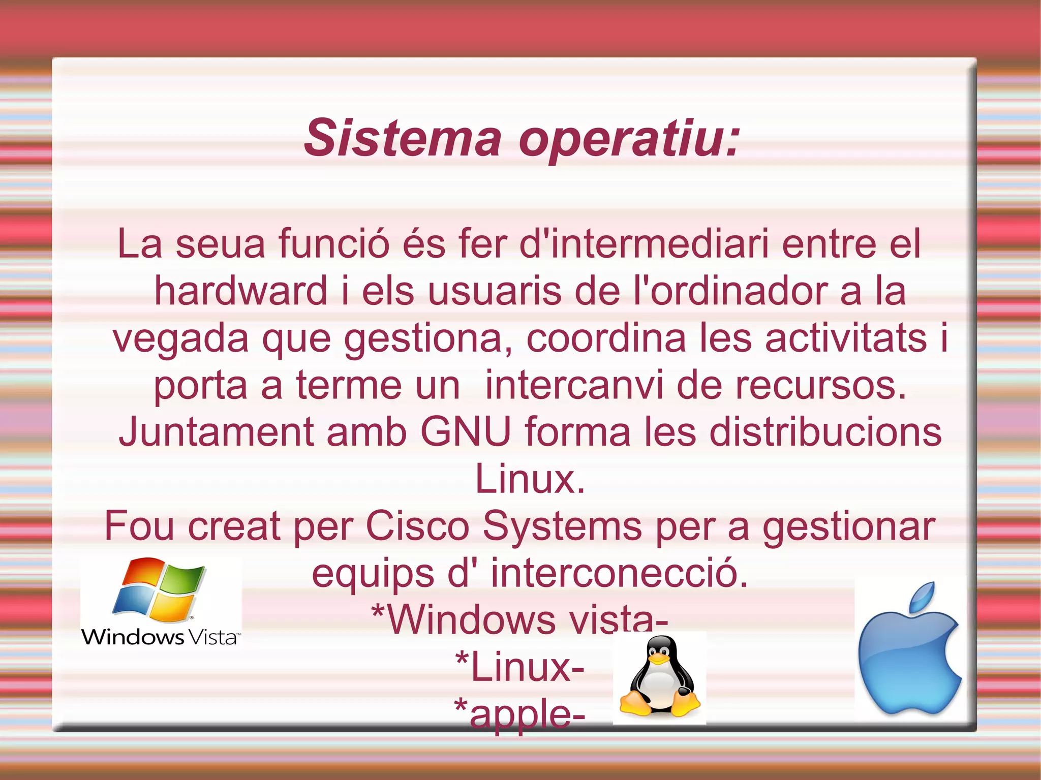 Sistema operatiu: La seua funció és fer d'intermediari entre el hardward i els usuaris de l'ordinador a la vegada que gestiona, coordina les activitats i porta a terme un  intercanvi de recursos. Juntament amb GNU forma les distribucions Linux. Fou creat per Cisco Systems per a gestionar equips d' interconecció. *Windows vista- *Linux- *apple- 