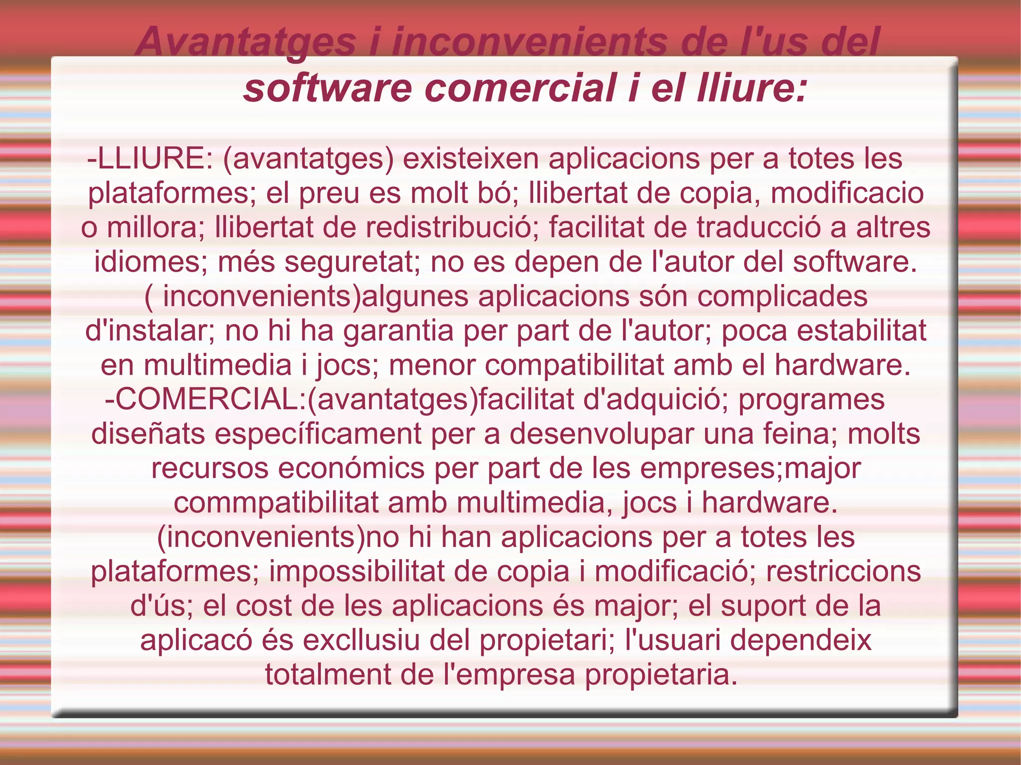 -LLIURE: (avantatges) existeixen aplicacions per a totes les plataformes; el preu es molt bó; llibertat de copia, modificacio o millora; llibertat de redistribució; facilitat de traducció a altres idiomes; més seguretat; no es depen de l'autor del software.( inconvenients)algunes aplicacions són complicades d'instalar; no hi ha garantia per part de l'autor; poca estabilitat en multimedia i jocs; menor compatibilitat amb el hardware. -COMERCIAL:(avantatges)facilitat d'adquició; programes diseñats específicament per a desenvolupar una feina; molts recursos económics per part de les  empreses;major commpatibilitat amb multimedia, jocs i hardware. (inconvenients)no hi han aplicacions per a totes les plataformes; impossibilitat de copia i modificació; restriccions d'ús; el cost de les aplicacions és major; el suport de la aplicacó és excllusiu del propietari; l'usuari dependeix totalment de l'empresa propietaria.  Avantatges i inconvenients de l'us del software comercial i el lliure: 