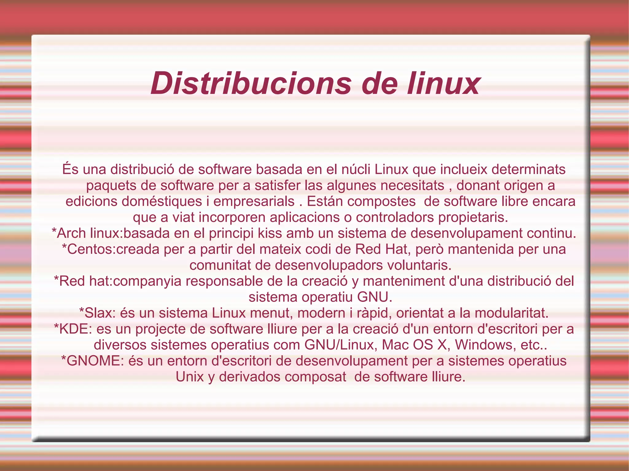 Distribucions de linux És una distribució de software basada en el núcli Linux que inclueix determinats paquets de software per a satisfer las algunes necesitats , donant origen a edicions doméstiques i empresarials . Están compostes  de software libre encara que a viat incorporen aplicacions o controladors propietaris. *Arch linux:basada en el principi kiss amb un sistema de desenvolupament continu. *Centos:creada per a partir del mateix codi de Red Hat, però mantenida per una comunitat de desenvolupadors voluntaris. *Red hat:companyia responsable de la creació y manteniment d'una distribució del sistema operatiu GNU. *Slax: és un sistema Linux menut, modern i ràpid, orientat a la modularitat. *KDE: es un projecte de software lliure per a la creació d'un entorn d'escritori per a diversos sistemes operatius com GNU/Linux, Mac OS X, Windows, etc.. *GNOME: és un entorn d'escritori de desenvolupament per a sistemes operatius Unix y derivados composat  de software lliure. 