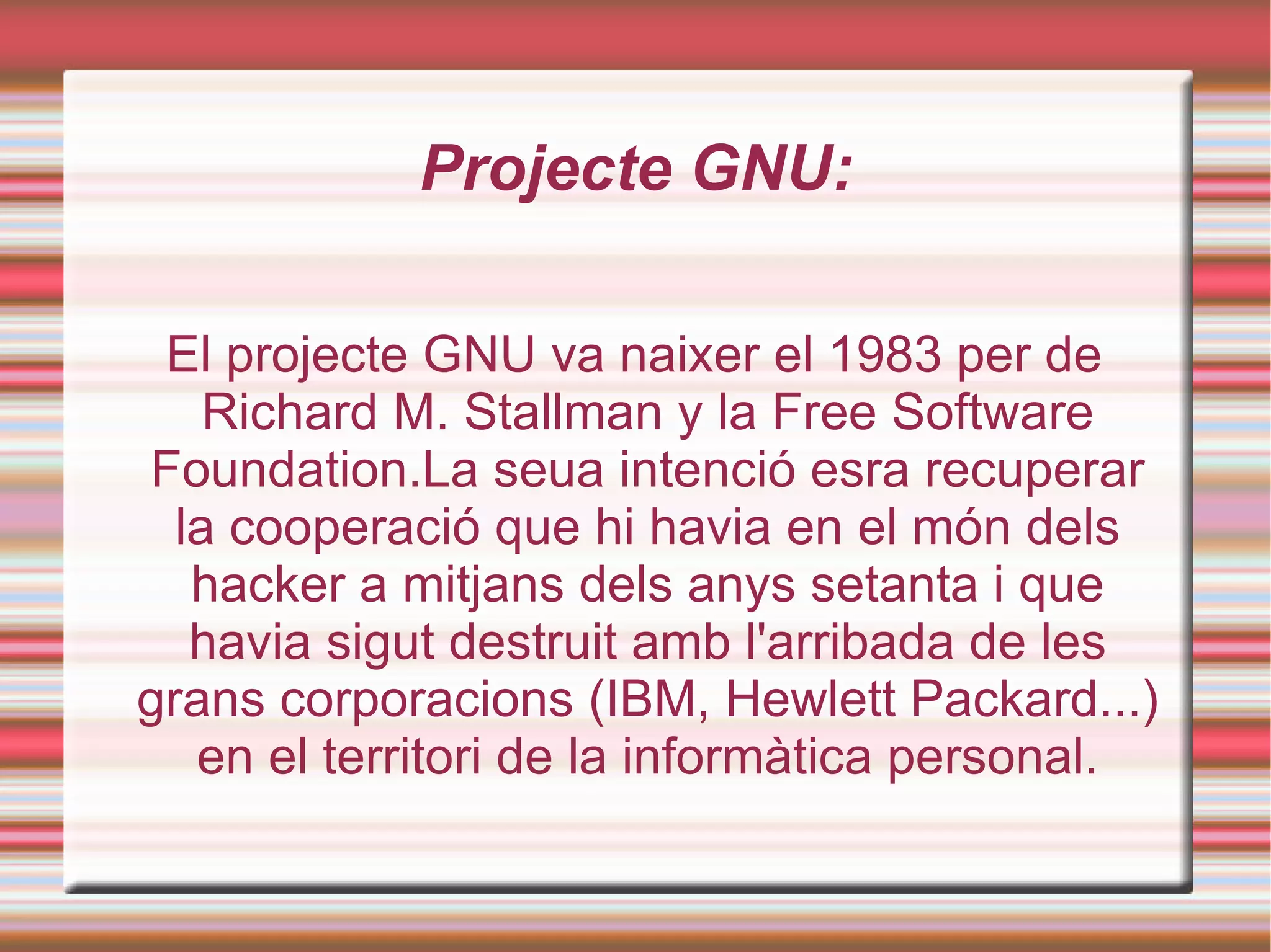Projecte GNU: El projecte GNU va naixer el 1983 per de Richard M. Stallman y la Free Software Foundation.La seua intenció esra recuperar la cooperació que hi havia en el món dels hacker a mitjans dels anys setanta i que havia sigut destruit amb l'arribada de les grans corporacions (IBM, Hewlett Packard...) en el territori de la informàtica personal. 