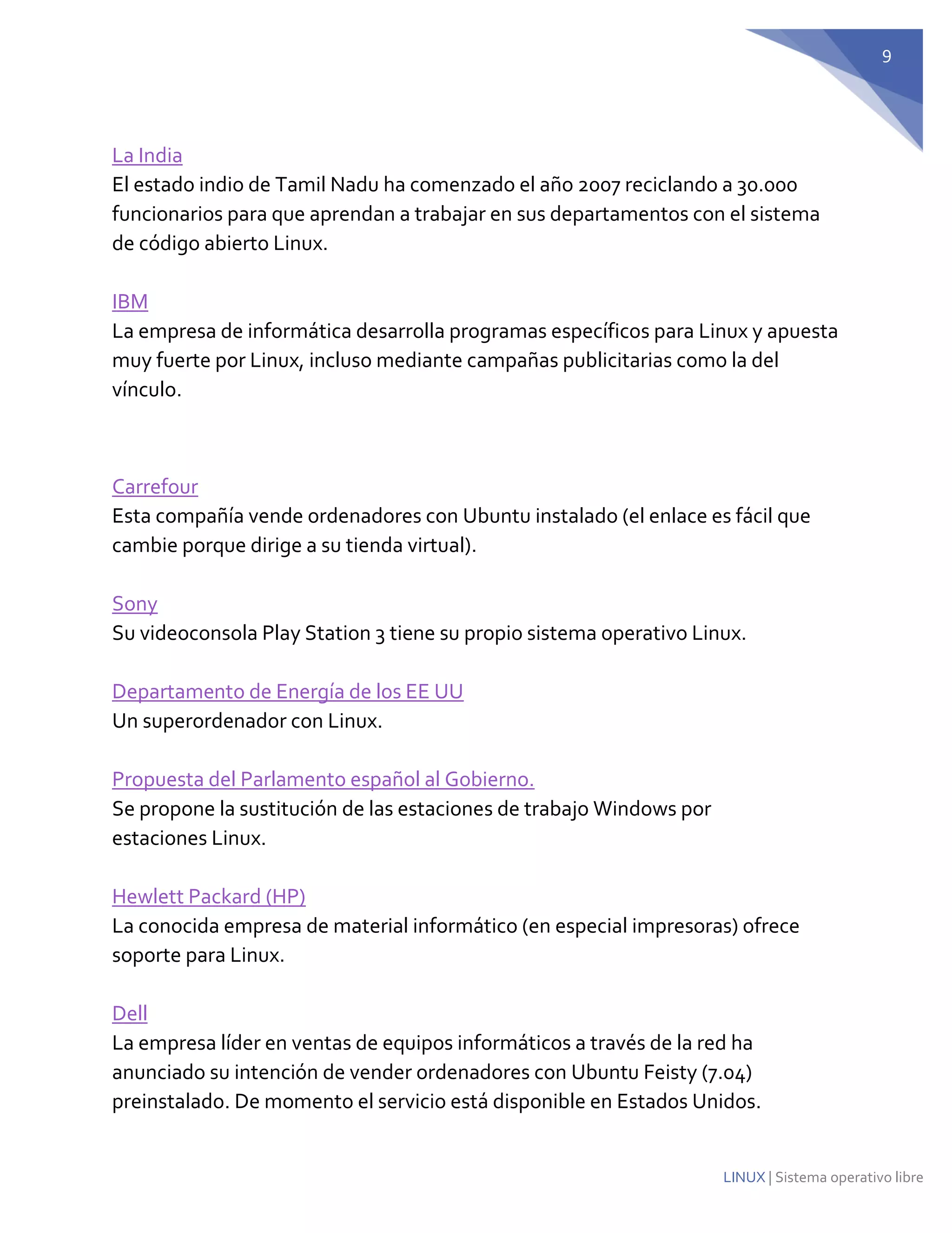 9 
LINUX | Sistema operativo libre 
La India El estado indio de Tamil Nadu ha comenzado el año 2007 reciclando a 30.000 funcionarios para que aprendan a trabajar en sus departamentos con el sistema de código abierto Linux. IBM La empresa de informática desarrolla programas específicos para Linux y apuesta muy fuerte por Linux, incluso mediante campañas publicitarias como la del vínculo. 
Carrefour Esta compañía vende ordenadores con Ubuntu instalado (el enlace es fácil que cambie porque dirige a su tienda virtual). Sony Su videoconsola Play Station 3 tiene su propio sistema operativo Linux. Departamento de Energía de los EE UU Un superordenador con Linux. Propuesta del Parlamento español al Gobierno. Se propone la sustitución de las estaciones de trabajo Windows por estaciones Linux. Hewlett Packard (HP) La conocida empresa de material informático (en especial impresoras) ofrece soporte para Linux. Dell La empresa líder en ventas de equipos informáticos a través de la red ha anunciado su intención de vender ordenadores con Ubuntu Feisty (7.04) preinstalado. De momento el servicio está disponible en Estados Unidos.  