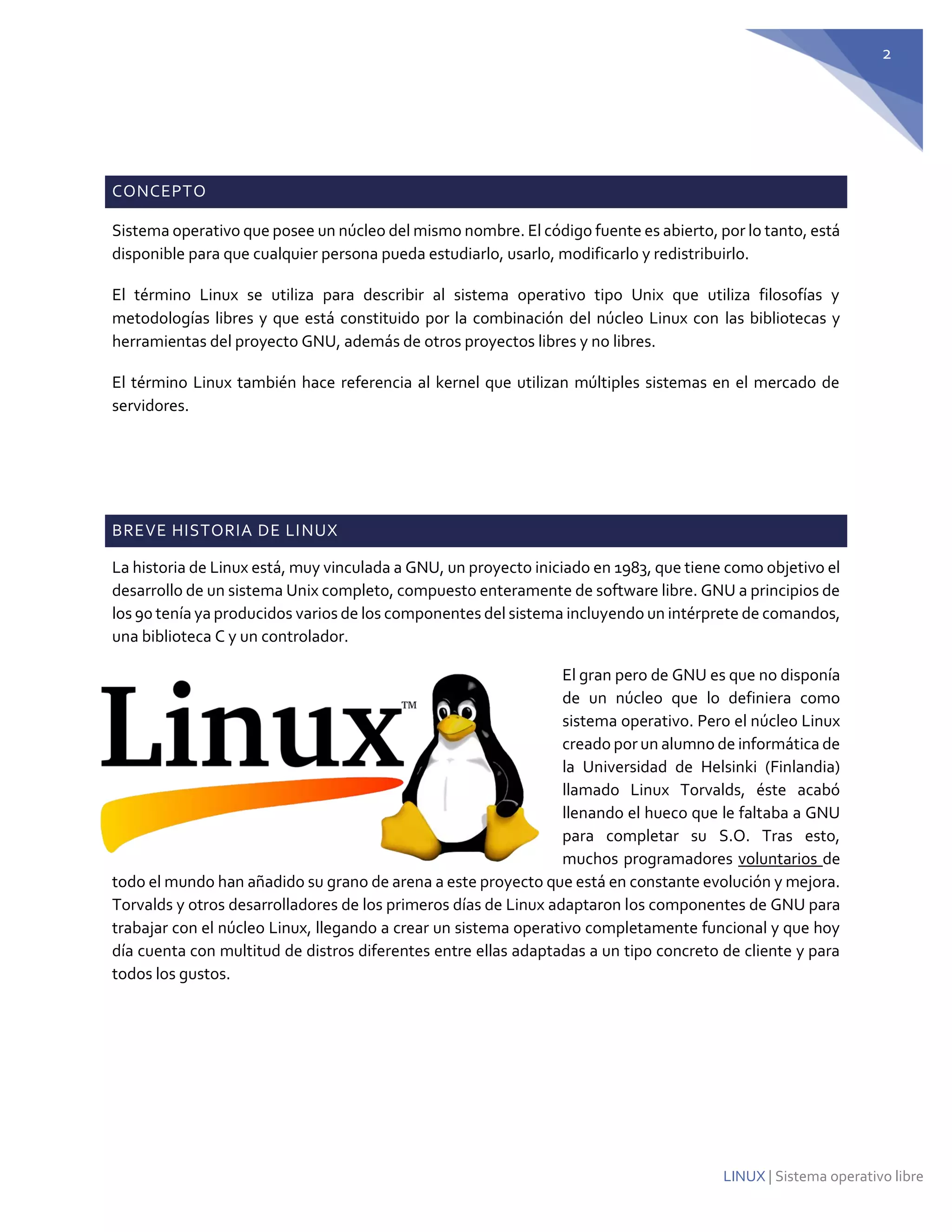 2 
LINUX | Sistema operativo libre 
CONCEPTO Sistema operativo que posee un núcleo del mismo nombre. El código fuente es abierto, por lo tanto, está disponible para que cualquier persona pueda estudiarlo, usarlo, modificarlo y redistribuirlo. El término Linux se utiliza para describir al sistema operativo tipo Unix que utiliza filosofías y metodologías libres y que está constituido por la combinación del núcleo Linux con las bibliotecas y herramientas del proyecto GNU, además de otros proyectos libres y no libres. El término Linux también hace referencia al kernel que utilizan múltiples sistemas en el mercado de servidores. BREVE HISTORIA DE LINUX 
La historia de Linux está, muy vinculada a GNU, un proyecto iniciado en 1983, que tiene como objetivo el desarrollo de un sistema Unix completo, compuesto enteramente de software libre. GNU a principios de los 90 tenía ya producidos varios de los componentes del sistema incluyendo un intérprete de comandos, una biblioteca C y un controlador. 
El gran pero de GNU es que no disponía de un núcleo que lo definiera como sistema operativo. Pero el núcleo Linux creado por un alumno de informática de la Universidad de Helsinki (Finlandia) llamado Linux Torvalds, éste acabó llenando el hueco que le faltaba a GNU para completar su S.O. Tras esto, muchos programadores voluntarios de todo el mundo han añadido su grano de arena a este proyecto que está en constante evolución y mejora. Torvalds y otros desarrolladores de los primeros días de Linux adaptaron los componentes de GNU para trabajar con el núcleo Linux, llegando a crear un sistema operativo completamente funcional y que hoy día cuenta con multitud de distros diferentes entre ellas adaptadas a un tipo concreto de cliente y para todos los gustos. 
 