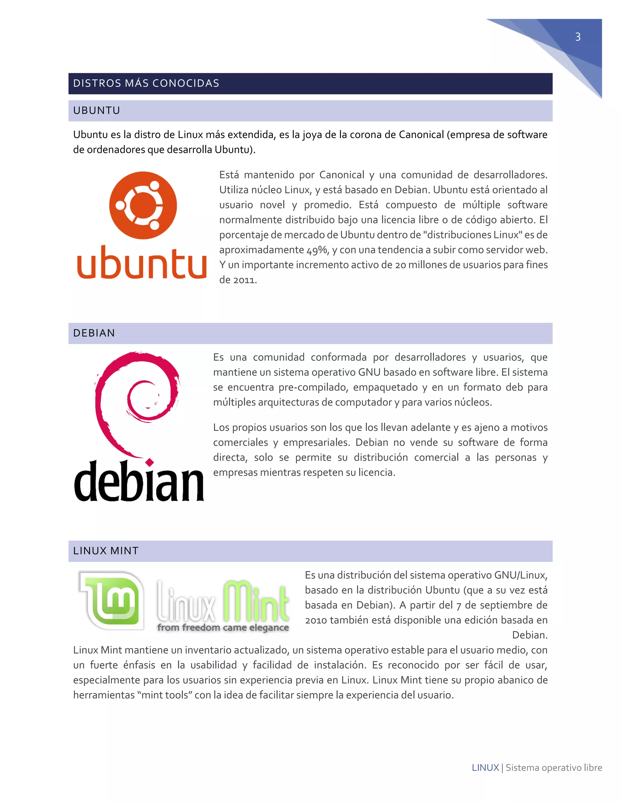 3 
LINUX | Sistema operativo libre DISTROS MÁS CONOCIDAS UBUNTU 
Ubuntu es la distro de Linux más extendida, es la joya de la corona de Canonical (empresa de software de ordenadores que desarrolla Ubuntu). 
Está mantenido por Canonical y una comunidad de desarrolladores. Utiliza núcleo Linux, y está basado en Debian. Ubuntu está orientado al usuario novel y promedio. Está compuesto de múltiple software normalmente distribuido bajo una licencia libre o de código abierto. El porcentaje de mercado de Ubuntu dentro de "distribuciones Linux" es de aproximadamente 49%, y con una tendencia a subir como servidor web. Y un importante incremento activo de 20 millones de usuarios para fines de 2011. 
DEBIAN 
Es una comunidad conformada por desarrolladores y usuarios, que mantiene un sistema operativo GNU basado en software libre. El sistema se encuentra pre-compilado, empaquetado y en un formato deb para múltiples arquitecturas de computador y para varios núcleos. 
Los propios usuarios son los que los llevan adelante y es ajeno a motivos comerciales y empresariales. Debian no vende su software de forma directa, solo se permite su distribución comercial a las personas y empresas mientras respeten su licencia. 
LINUX MINT 
Es una distribución del sistema operativo GNU/Linux, basado en la distribución Ubuntu (que a su vez está basada en Debian). A partir del 7 de septiembre de 2010 también está disponible una edición basada en Debian. Linux Mint mantiene un inventario actualizado, un sistema operativo estable para el usuario medio, con un fuerte énfasis en la usabilidad y facilidad de instalación. Es reconocido por ser fácil de usar, especialmente para los usuarios sin experiencia previa en Linux. Linux Mint tiene su propio abanico de herramientas “mint tools” con la idea de facilitar siempre la experiencia del usuario. 
 