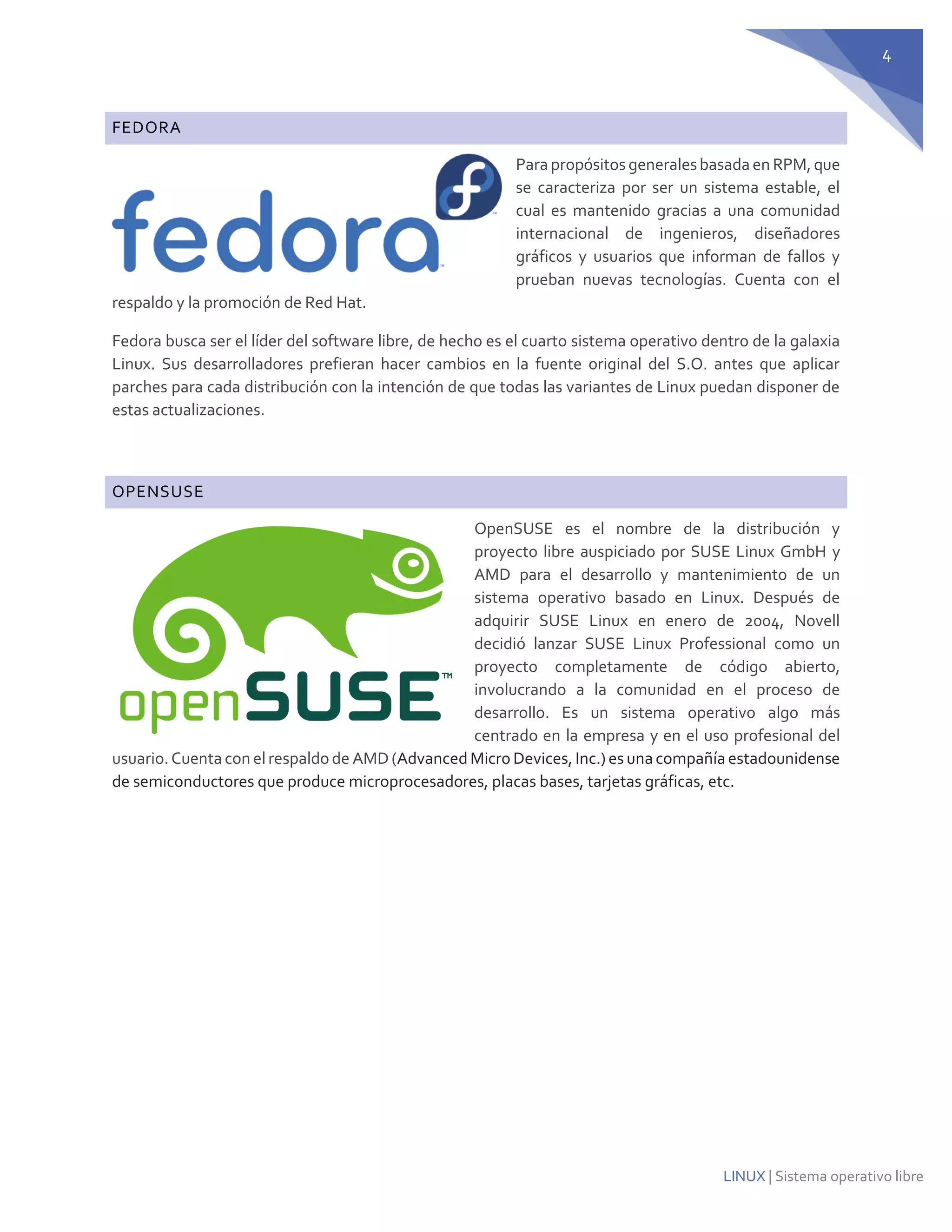 4 
LINUX | Sistema operativo libre FEDORA 
Para propósitos generales basada en RPM, que se caracteriza por ser un sistema estable, el cual es mantenido gracias a una comunidad internacional de ingenieros, diseñadores gráficos y usuarios que informan de fallos y prueban nuevas tecnologías. Cuenta con el respaldo y la promoción de Red Hat. 
Fedora busca ser el líder del software libre, de hecho es el cuarto sistema operativo dentro de la galaxia Linux. Sus desarrolladores prefieran hacer cambios en la fuente original del S.O. antes que aplicar parches para cada distribución con la intención de que todas las variantes de Linux puedan disponer de estas actualizaciones. 
OPENSUSE 
OpenSUSE es el nombre de la distribución y proyecto libre auspiciado por SUSE Linux GmbH y AMD para el desarrollo y mantenimiento de un sistema operativo basado en Linux. Después de adquirir SUSE Linux en enero de 2004, Novell decidió lanzar SUSE Linux Professional como un proyecto completamente de código abierto, involucrando a la comunidad en el proceso de desarrollo. Es un sistema operativo algo más centrado en la empresa y en el uso profesional del usuario. Cuenta con el respaldo de AMD (Advanced Micro Devices, Inc.) es una compañía estadounidense de semiconductores que produce microprocesadores, placas bases, tarjetas gráficas, etc. 
 