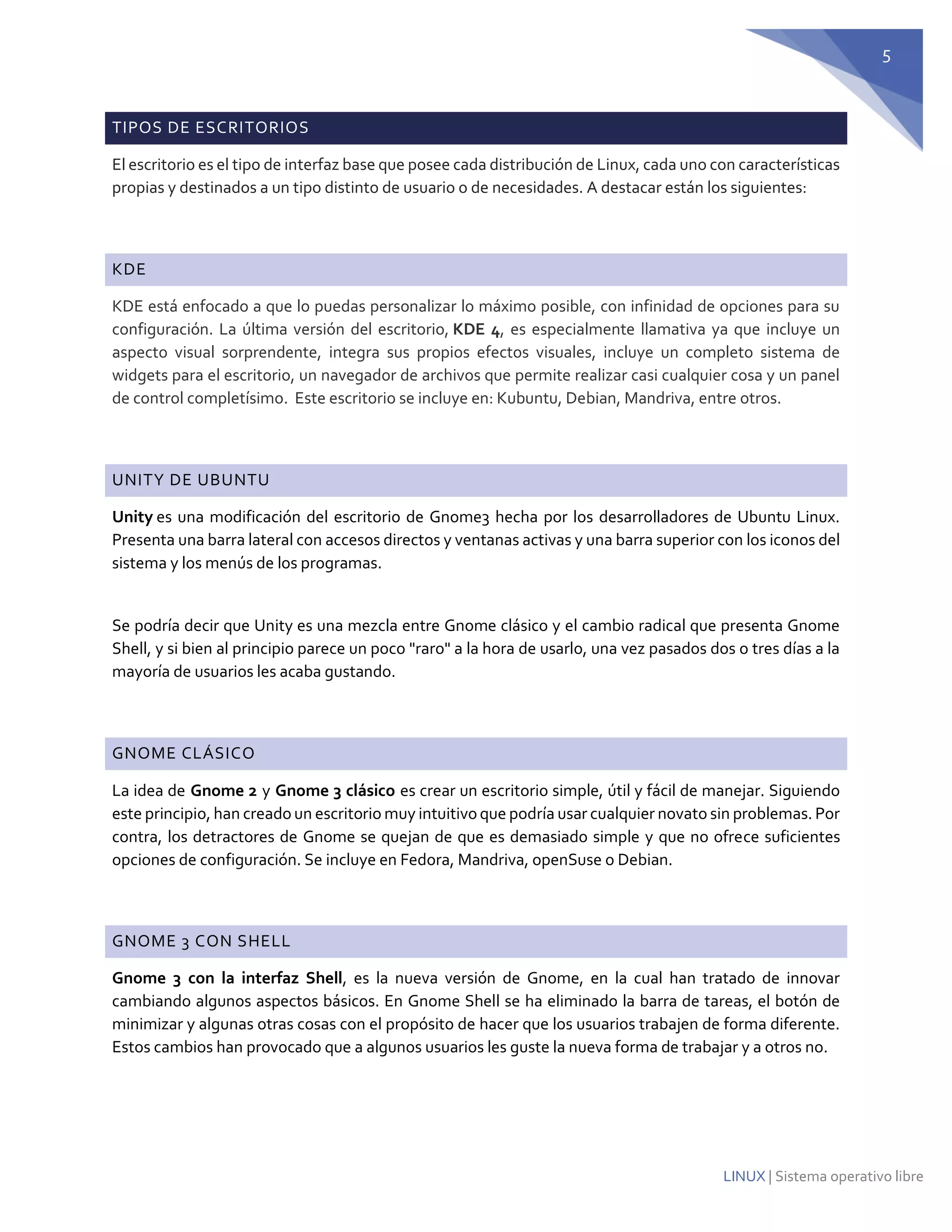 5 
LINUX | Sistema operativo libre TIPOS DE ESCRITORIOS El escritorio es el tipo de interfaz base que posee cada distribución de Linux, cada uno con características propias y destinados a un tipo distinto de usuario o de necesidades. A destacar están los siguientes: 
KDE KDE está enfocado a que lo puedas personalizar lo máximo posible, con infinidad de opciones para su configuración. La última versión del escritorio, KDE 4, es especialmente llamativa ya que incluye un aspecto visual sorprendente, integra sus propios efectos visuales, incluye un completo sistema de widgets para el escritorio, un navegador de archivos que permite realizar casi cualquier cosa y un panel de control completísimo. Este escritorio se incluye en: Kubuntu, Debian, Mandriva, entre otros. 
UNITY DE UBUNTU 
Unity es una modificación del escritorio de Gnome3 hecha por los desarrolladores de Ubuntu Linux. Presenta una barra lateral con accesos directos y ventanas activas y una barra superior con los iconos del sistema y los menús de los programas. 
Se podría decir que Unity es una mezcla entre Gnome clásico y el cambio radical que presenta Gnome Shell, y si bien al principio parece un poco "raro" a la hora de usarlo, una vez pasados dos o tres días a la mayoría de usuarios les acaba gustando. 
GNOME CLÁSICO La idea de Gnome 2 y Gnome 3 clásico es crear un escritorio simple, útil y fácil de manejar. Siguiendo este principio, han creado un escritorio muy intuitivo que podría usar cualquier novato sin problemas. Por contra, los detractores de Gnome se quejan de que es demasiado simple y que no ofrece suficientes opciones de configuración. Se incluye en Fedora, Mandriva, openSuse o Debian. 
GNOME 3 CON SHELL Gnome 3 con la interfaz Shell, es la nueva versión de Gnome, en la cual han tratado de innovar cambiando algunos aspectos básicos. En Gnome Shell se ha eliminado la barra de tareas, el botón de minimizar y algunas otras cosas con el propósito de hacer que los usuarios trabajen de forma diferente. Estos cambios han provocado que a algunos usuarios les guste la nueva forma de trabajar y a otros no. 
 